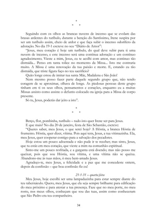 *
* *
Seguindo com os olhos as brancas nuvens de incenso que se evolam das
brasas ardentes do turíbulo, durante a benção do Santíssimo, Irene suspira por
ser um turíbulo assim, cheio de ardor e que faça subir o incenso odorífero da
adoração. No dia 19-1 escreve no seu “Diário de Amor”:
“Jesus, meu coração é hoje um turíbulo, do qual deve subir para ti uma
nuvem de incenso, e este incenso será uma contínua adoração e um contínuo
agradecimento. Vieste a mim, Jesus, eu te acolhi com amor, mas continuo tão
distraída... Penso em tanta tolice no momento da Missa... Isto me contraria
muito. A Missa é uma renovação da tua paixão e morte. E, estando eu tão
distraída, que triste figura faço no teu sacrifício?
Quão longe estou de imitar tua santa Mãe, Madalena e São João!
Nem mesmo posso fazer parte daquele segundo grupo que, não tendo
coragem de se aproximar, olhava de longe. As piedosas pessoas deste grupo
tinham em ti os seus olhos, pensamentos e corações, enquanto eu a muitas
Missas assisto como assiste o defunto colocado na igreja para a Missa de corpo
presente.
Só tu, Jesus, poderás dar jeito a isto”.
*
* *
Berço, flor, pombinha, turíbulo – tudo isto quer Irene ser para Jesus.
E que mais? No dia 20 de janeiro, festa de São Sebastião, escreve:
“Queres saber, meu Jesus, o que serei hoje? A Hóstia, a branca Hóstia de
frumento. Hóstia, quer dizer, vítima. Pois aqui tens, Jesus, a tua vitimazinha. Ela,
meu Jesus, quer cooperar contigo para a salvação dos pecadores.
Hoje estou um pouco adoentada e não pude ir te receber; mas sinto, Jesus,
que tu estás em meu coração, que vieste a mim na comunhão espiritual.
Sinto-me um pouco resfriada, e a garganta está doendo; mas não posso me
queixar, pois que sou Hóstia, sou vítima, e uma vítima não se queixa.
Abandono-me às tuas mãos, ó meu bem-amado Jesus.
Agradeço-te, meu Jesus, a felicidade e a paz que me concedeste ontem,
depois da confissão – que boa confissão fiz eu!
21-1-31 – quarta-feira
Meu Jesus, hoje escolhi ser uma lampadazinha para estar sempre diante do
teu tabernáculo. Quero, meu Jesus, que ela seja sempre brilhante para edificação
do meu próximo e para atestar a tua presença. Faze que no meu porte, no meu
rosto, nos meus olhos, conheçam que sou das tuas, assim como conheceram
que São Pedro era teu companheiro.
34
 