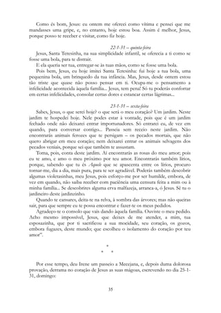 Como és bom, Jesus: eu ontem me ofereci como vítima e pensei que me
mandasses uma gripe, e, no entanto, hoje estou boa. Assim é melhor, Jesus,
porque posso te receber e visitar, como fiz hoje.
22-1-31 – quinta-feira
Jesus, Santa Teresinha, na sua simplicidade infantil, se oferecia a ti como se
fosse uma bola, para te distrair.
E ela queria ser tua, entregar-se às tuas mãos, como se fosse uma bola.
Pois bem, Jesus, eu hoje imitei Santa Teresinha: fui hoje a tua bola, uma
pequenina bola, um brinquedo da tua infância. Mas, Jesus, desde ontem estou
tão triste que quase não posso pensar em ti. Ocupa-me o pensamento a
infelicidade acontecida àquela família... Jesus, tem pena! Só tu poderás confortar
em certas infelicidades, consolar certas dores e estancar certas lágrimas...
23-1-31 – sexta-feira
Sabes, Jesus, o que serei hoje? o que será o meu coração? Um jardim. Neste
jardim te hospedei hoje. Nele podes estar à vontade, pois que é um jardim
fechado onde não deixarei entrar importunadores. Só entrarei eu, de vez em
quando, para conversar contigo... Passeia sem receio neste jardim. Não
encontrarás animais ferozes que te persigam – os pecados mortais, que não
quero abrigar em meu coração; nem deixarei entrar os animais selvagens dos
pecados veniais, porque sei que também te assustam.
Toma, pois, conta deste jardim. Aí encontrarás as rosas do meu amor; pois
eu te amo, e amo o meu próximo por teu amor. Encontrarás também lírios,
porque, sabendo que tu és Aquele que se apascenta entre os lírios, procuro
tornar-me, dia a dia, mais pura, para te ser agradável. Poderás também descobrir
algumas violetasinhas, meu Jesus, pois esforço-me por ser humilde, embora, de
vez em quando, não saiba receber com paciência uma censura feita a mim ou à
minha família... Se descobrires alguma erva malfazeja, arranca-a, ó Jesus. Sê tu o
jardineiro deste jardinzinho.
Quando te cansares, deita-te na relva, à sombra das árvores; mas não queiras
sair, para que sempre eu te possa encontrar e fazer-te os meus pedidos.
Agradeço-te o consolo que vais dando àquela família. Ouviste o meu pedido.
Acho mesmo impossível, Jesus, que deixes de me atender, a mim, tua
esposazinha, que por ti sacrificou a sua mocidade, seu coração, os gozos,
embora fugazes, deste mundo; que escolheu o isolamento do coração por teu
amor”.
*
* *
Por esse tempo, deu Irene um passeio a Mecejana, e, depois duma dolorosa
provação, derrama no coração de Jesus as suas mágoas, escrevendo no dia 25-1-
31, domingo:
35
 
