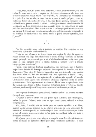 “Hoje, meu Jesus, fiz como Santa Teresinha, a qual, estando doente, viu um
cacho de uvas, saboreou-o e, depois, se ofereceu a ti como se ela fosse um
cacho de uvas para te dar prazer – foi o que fiz. Na Comunhão eu me ofereci a
ti e quis ficar ao teu dispor, sem desejos e sem vontade própria, como se
realmente fosse um cacho de uvas. E tu, meu Jesus querido, esmagaste este
cacho de uvas, porque querias o vinho, o vinho generoso da tua última ceia. O
sofrimento de hoje comprimiu o meu coração como se comprimem as uvas
para lhes extrair o vinho. Mas, se das uvas sai o vinho que pode ser mudado em
teu sangue divino, de um coração esmagado pelo sofrimento sai a resignação à
tua vontade e o abandono às tuas santas mãos, o que te é muito agradável, não
é, Jesus?”
*
* *
No dia seguinte, ainda sob a pressão da mesma dor, continua o seu
holocausto voluntário, confidenciando:
“Hoje eu me ofereço a ti, Jesus, como uma espiga de trigo. Se quiseres,
podes triturar este trigo para transformá-lo numa hóstia; e debaixo da pesada
mó da provação tornar-me-ei apta a ser a hóstia oferecida em holocausto para
atrair as suas bençãos sobre a minha família e amigos, sobre a minha
congregação e seu diretor”.
Fazem estas palavras lembrar aquel'outras, tão parecidas, que o heróico
bispo Santo Inácio de Antióquia escreveu, em vésperas do martírio, aos seus
diocesanos: “Sou trigo do Cristo; é necessário que seja triturado pelos dentes
dos leões afim de dar em resultado um pão agradável a Deus”. Irene,
provavelmente, nunca leu essa epístola, de princípios do segundo século do
Cristianismo; mas vigora uma misteriosa afinidade espiritual entre as almas
genuinamente cristãs; quanto mais se elevam a Deus, mais se aproximam uma
da outra, porque todas as linhas terrestres convergem para o vértice da celeste
pirâmide, onde está Jesus Cristo, autor e consumador da nossa perfeição.
Em vésperas de embarcar para Aracati, “terra de exílio”, ela escreve palavras
cheias de dor e saudade:
“Ó Jesus, é este o último dia que passo aqui. Amanhã, pela madrugada,
tenho de partir. Deixarei esta terra de que tanto gosto, deixarei a minha
congregação...
Mas, Jesus, é preciso que eu sofra para me tornar agradável a ti. Hoje,
quando vieste ao meu coração, eu me ofereci a ti como se fosse um pouco de
incenso. O incenso precisa ser queimado para subir em olorosa fumaça e te ser
agradável; assim, Jesus, eu preciso sofrer para me purificar cada vez mais e
merecer o teu amor.
Meu Jesus, protege-me nesta viagem e, naquela terra de exílio, defende-me
contra as ciladas do demônio e faze que o meu sofrimento deste ano – o qual
36
 