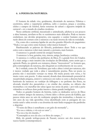 6. A POESIA DA NATUREZA
O homem da cidade vive, geralmente, divorciado da natureza. Fábricas e
escritórios, salões e repartições públicas, cafés e cassinos, praças e avenidas,
clubes e campos de futebol, farras noturnas de cabaré e algazarra insípida de
carnaval – eis o mundo do citadino moderno.
Nesse ambiente artificial, mecanizado e animalizado, adultera-se aos poucos
a alma humana, atrofiam-se-lhe os sentimentos mais delicados. Pode-se mesmo
estabelecer, nas devidas proporções, esta equação: o caráter humano está na
razão direta do contato com a natureza e na razão inversa da vida na sociedade.
Ou, como diz a sentença lapidar de um dos grandes filósofos do paganismo:
“Toda a vez que estive entre homens voltei menos homem”.
Parafraseando as palavras do filósofo, poderíamos dizer: Toda a vez que
estive com a natureza voltei mais natural, e, portanto, mais homem.
A natureza é a grande central de energias humanas.
A natureza é a boa, genuína, reta, sincera, amiga, benfazeja e estética.
A natureza é o reflexo das perfeições de Deus. É o grande livro do Criador.
É a mais antiga e mais intuitiva das revelações da Divindade, tanto assim que o
apóstolo Paulo, na epístola aos romanos, chama “inexcusáveis” os homens que,
pela contemplação da natureza, não chegaram ao conhecimento de seu autor.
Se é verdade, como diz Tertuliano, que toda a alma é cristã por natureza, não
é menos verdade que toda a alma é naturalmente poetisa. Para ser poeta ou
poetisa não é necessário versejar ou rimar. Há muita poesia sem verso, e há
muito verso sem poesia. A alma natural, dotada dum determinado potencial de
receptividade psíquica, entrevê e entreouve em todos os seres a discreta beleza e
harmonia da natureza: no verdejar da folhagem e no perfume das flores, na
alvorada triunfal dos passarinhos e no cintilar das estrelas, no silêncio das
montanhas e no marulhar das salsas águas nas areias da praia – por toda a parte
vislumbra os reflexos dum poder imenso e duma grande inteligência.
Todos os grandes homens da história, todos os dedicados servos de Deus
eram exímios amigos da natureza, à frente deles o divino poeta da Galiléia, que
passou trinta anos no seio da verdejante epopéia das montanhas, e durante os
três anos da sua vida apostólica viveu identificado com as paisagens do seu
torrão natal e sabia revestir a sua doutrina da mais linda roupagem das parábolas
e alegorias:
“O reino de Deus é semelhante a um grão de mostarda”...
“Eu sou a videira, e vós sois as varas”...
“Eu sou a luz do mundo...”
“Contemplai as aves do céu e os lírios do campo...”
Dele, do grande teólogo-poeta de Nazaré, escreve um dos nossos mais
suaves bardos contemporâneos:
39
 