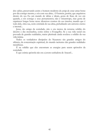 dos salões, preservando assim o homem moderno do perigo de estar umas horas
por dia consigo mesmo, a sós com sua alma... O homem, porém, que arquitetou
dentro do seu Eu um mundo de idéias e ideais, gosta de ficar, de vez em
quando, a sós consigo e seus pensamentos; não é misantropo, mas gosta de
espairecer longas horas nesse silencioso cosmos do seu interior, mundo que é
todo dele, obra sua, noite estrelada de sua alma, preludiando um universo eterno
e imortal...
Jesus, tão amigo da sociedade, não o era menos da noturna solidão do
deserto e das montanhas, como refere o Evangelho. Se a sua vida social era
povoada de grandes realidades, maior plenitude ainda revelava a solidão da sua
vida íntima.
Todos os verdadeiros discípulos do Nazareno são grandes amigos do
silêncio, da concentração espiritual, do mundo taciturno das grandes realidades
metafísicas.
É na solidão que eles encontram as energias para serem apóstolos da
sociedade.
E que exímia apóstola não era a jovem sonhadora de Aracati!...
42
 