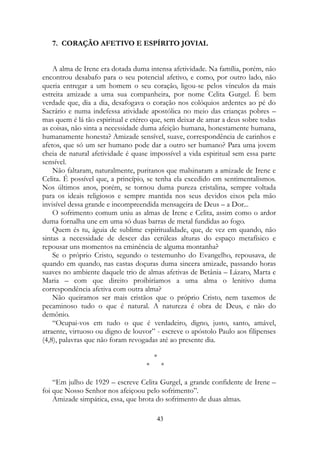 7. CORAÇÃO AFETIVO E ESPÍRITO JOVIAL
A alma de Irene era dotada duma intensa afetividade. Na família, porém, não
encontrou desabafo para o seu potencial afetivo, e como, por outro lado, não
queria entregar a um homem o seu coração, ligou-se pelos vínculos da mais
estreita amizade a uma sua companheira, por nome Celita Gurgel. É bem
verdade que, dia a dia, desafogava o coração nos colóquios ardentes ao pé do
Sacrário e numa indefessa atividade apostólica no meio das crianças pobres –
mas quem é lá tão espiritual e etéreo que, sem deixar de amar a deus sobre todas
as coisas, não sinta a necessidade duma afeição humana, honestamente humana,
humanamente honesta? Amizade sensível, suave, correspondência de carinhos e
afetos, que só um ser humano pode dar a outro ser humano? Para uma jovem
cheia de natural afetividade é quase impossível a vida espiritual sem essa parte
sensível.
Não faltaram, naturalmente, puritanos que malsinaram a amizade de Irene e
Celita. É possível que, a princípio, se tenha ela excedido em sentimentalismos.
Nos últimos anos, porém, se tornou duma pureza cristalina, sempre voltada
para os ideais religiosos e sempre mantida nos seus devidos eixos pela mão
invisível dessa grande e incompreendida mensageira de Deus – a Dor...
O sofrimento comum uniu as almas de Irene e Celita, assim como o ardor
duma fornalha une em uma só duas barras de metal fundidas ao fogo.
Quem és tu, águia de sublime espiritualidade, que, de vez em quando, não
sintas a necessidade de descer das cerúleas alturas do espaço metafísico e
repousar uns momentos na eminência de alguma montanha?
Se o próprio Cristo, segundo o testemunho do Evangelho, repousava, de
quando em quando, nas castas doçuras duma sincera amizade, passando horas
suaves no ambiente daquele trio de almas afetivas de Betânia – Lázaro, Marta e
Maria – com que direito proibiríamos a uma alma o lenitivo duma
correspondência afetiva com outra alma?
Não queiramos ser mais cristãos que o próprio Cristo, nem taxemos de
pecaminoso tudo o que é natural. A natureza é obra de Deus, e não do
demônio.
“Ocupai-vos em tudo o que é verdadeiro, digno, justo, santo, amável,
atraente, virtuoso ou digno de louvor” - escreve o apóstolo Paulo aos filipenses
(4,8), palavras que não foram revogadas até ao presente dia.
*
* *
“Em julho de 1929 – escreve Celita Gurgel, a grande confidente de Irene –
foi que Nosso Senhor nos afeiçoou pelo sofrimento”.
Amizade simpática, essa, que brota do sofrimento de duas almas.
43
 