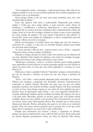 “Uma amiguinha minha – prossegue – tendo de partir para o Rio afim de ser
religiosa, lembrou-se de ir à casa de Irene pedir-lhe fosse minha amiguinha e me
consolasse com a sua dedicação.
Nesse tempo, Irene já não era mais uma moça mundana, mas, sim, uma
santinha Filha de Maria”.
Certo dia, aparece toda triste e acabrunhada. Perguntada pelo motivo,
explica a Celita que uma amiga íntima, à qual escrevera cartas cheias de
confiança e confidências, a atraiçoara, afeiçoando-se a outra companheira,
mostrando-lhe os escritos de Irene, zombando dela e ridicularizando-a diante da
amiga. Irene vai à casa da ex-amiga e reclama as cartas, ao que a outra responde,
por entre risadas de cinismo: “As tuas cartas? Colecionei-as num álbum”. E
mostra-lhas. Irene, num ímpeto de indignação, se atira à companheira para lhe
arrebatar o álbum, mas não o consegue.
Desde essa decepção, só confiava Irene em amigas que com ela orassem e
sofressem. Só a oração e a dor, diz, são fornalha bastante ardente para fundir
em uma duas almas humanas.
“A nossa amizade é filha da dor – repetia muitas vezes a Celita – enquanto
sofrermos juntas, seremos amigas verdadeiras”.
Durante as longas doenças de Irene, Celita não arredava pé da cabeceira de
sua ama. Quando todos fugiam da enferma, com medo do contágio da gripe,
Celita lá estava firme, como amiga, enfermeira e anjo tutelar.
“Desde que a encontrei – escreve – conheci-a doente, quase sempre gripada;
uma espirradeira terrível deixava-a exausta; pontadas agudas nos rins faziam-na
erguer da cama como se fosse por uma mola; palpitações e cansaço, às vezes
falta de ar”.
Habituara-se Irene a apelidar Celita de “mãezinha”, porque se desentranhava
por ela em desvelos e carinhos ao ponto de cair sem forças e próxima do
desmaio.
“Irene – diz Celita – sentia grande admiração pelas maravilhas da natureza.
Olhava com meiguice a pequenez das florzinhas silvestres. Encantavam-na,
sobretudo, as saudades brancas. Passando nós duas uma vez por um jardim
gradeado, avistamos um canteiro de lindas saudades brancas. Ela ficou encantada
e, como se fosse uma criança, segurou-se aos varões de ferro pedindo-me que a
deixasse ficar ali apreciando aquela lindeza – foi a sua expressão. Satisfiz-lhe a
vontade, admirando também aquelas saudades tão lindas. De repente, ela vira-se
e diz para mim: Mãezinha, quando eu morrer, quero que você plante muitas
saudades destas em meu túmulo, você promete? Isto foi justamente no ano da
sua morte, meses antes. Senti grande tristeza. Ela, notando que eu ficara triste,
abraçou-me dizendo: Perdoa, mãezinha, não quero te ver triste; eu te entristeci;
perdoa. Não, não quero morrer primeiro que tu, porque não sei de que serias
capaz; deves ir primeiro; sou mais forte e mais conformada.
Sempre que tomávamos por assunto a morte, a separação, eu chorava,
porque não queria conformar-me com a idéia de ficar sem ela. Irene então, para
me afastar daqueles pensamentos tristes, me fazia rir, dizendo: Não chores,
44
 