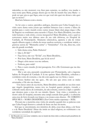 mãezinha; eu não morrerei; vou ficar para semente, ou melhor, vou mudar o
meu nome para Maria, porque dizem que no fim do mundo fica uma Maria – e
pode ser que seja eu que fique, uma vez que você não quer me deixar e não quer
que eu morra”.
Dest'arte brincava com a morte.
Ao ler estes e outros episódios análogos, descritos por Celita Gurgel, tive a
visão suave duma outra jovem que também brincava com a morte e falava da
partida para o outro mundo como outras moças falam dum pique-nique à ilha
de Paquetá ou combinam uma excursão à Tijuca. Era Maria Desidéria, essa alma
toda humana e toda cristã, a nossa inesquecível Maria Desidéria, com a qual eu
conversava muito nos últimos anos da sua vida dolorosa, no Hospital de
Caridade, de Florianópolis. Altamente tuberculosa, aparecia à sala de visitas
aquela silhueta esguia e esbelta da nossa saudosa escritora, a sorridente mártir, a
graciosa autora de “Montanha acima” e “Irmãzinhas”. Um dia, disse-me, com
ares de grande novidade:
– Sabe duma coisa, Padre Huberto?
– Que é, D. Ida? 1
– Faça favor, não sou “D. Ida”, sou Maria Desidéria...
– Pois bem, Maria Desidéria, que há de novo?
– Daqui a dois meses vou-me embora.
– Embora, para onde?
– Para o outro mundo. Já tirei passaporte. Foi o Dr. Gotsmann que me deu
essa boa nova.
Daí a um ano, passando casualmente por Florianópolis, sub a íngreme
ladeira do Hospital de Caridade. E lá me aparece Maria Desidéria, sofredora e
sorridente como de costume, e me diz com aquela sua voz firme e suave:
– Nosso Senhor não me quer... Há um ano que estou com as malas
arrumadas, e Ele não me chama...
Uns meses antes da sua morte, Maria Desidéria estendida no seu leito mais
que singelo (paupérrima, nunca teve no hospital quarto próprio, vivendo e
sofrendo numa alcova de cortinados, da sala comum), escreveu a lápis o epitáfio
que desejava para a cruz do seu túmulo. Quem hoje visita o cemitério, no
morro atrás do hospital, encontra uma campa cercada dum gradil, e à cabeceira
uma cruz de ferro levando nos braços e no tronco estes dizeres: IN CHRISTO
SPES MEA – MARIA DESIDÉRIA (Em Cristo minha esperança – M.D.)
Povoam-me a memória estas visões de antanho quando leio as palavras com
que Celita Gurgel descreve a atitude de Irene em face da morte.
Será que se encontraram, nos mistérios do além, essas duas almas, a de Irene
e a de Maria Desidéria? Almas tão irmãs no ideal religioso, no sofrimento e na
sorridente serenidade de espírito?...
1 Ida Messeder era o seu nome verdadeiro, mas no mundo das letras todos a conhecem pelo pseudônimo de
“Maria Desidéria”.
45
 