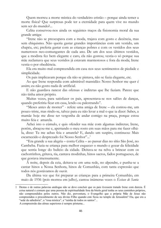 Quem morreu a morte mística do verdadeiro cristão – porque ainda temer a
morte física? Que surpresas pode ter a eternidade para quem vive no mundo
sem ser do mundo?...
Celita conservou-nos ainda os seguintes traços da fisionomia moral da sua
grande amiga:
“Irene não se preocupava com a moda, trajava com gosto e decência, mas
sem chiquismo. Não queria gastar grandes importâncias com um vestido, um
chapéu, etc; preferia gastar com as crianças pobres e com os vestidos dos seus
numerosos neo-comungantes de cada ano. De um dos seus últimos vestidos,
que a modista fez bem elegante e caro, ela não gostou; vestia-o só porque sua
mãe reclamava que seus vestidos já estavam marmotosos e fora da moda; Irene
vestia-o por obediência.
Ela era muito mal compreendida em casa nos seus sentimentos de piedade e
simplicidade.
Os pais implicavam porque ela não se pintava, não se fazia elegante, etc.
Ao que Irene respondia com admirável mansidão: Nosso Senhor me quer é
assim; eu não gosto nada de artificial.
E não guardava rancor das ofensas e indiretas que lhe faziam. Parece que
não tinha amor próprio.
Muitas vezes, para satisfazer os pais, apresentava-se nos salões de danças,
quando preferiria ficar em casa, lendo ou palestrando”.
“Meses antes de morrer” - refere uma amiga de Irene – ela contou-me, um
pouco triste, mas rindo-se, talvez para eu não levar a mal o que ia dizer: Sabes, a
mamãe hoje me disse ter vergonha de andar comigo na praça, porque estou
muito feia e amarela.
Achei isto o cúmulo, e quis ofender sua mãe com algumas indiretas; Irene,
porém, abraçou-me e, apertando o meu rosto em suas mãos para me fazer olhá-
la, disse: Tu me achas feia e amarela? E, dando um suspiro, continuou: Mais
escarnecido e desprezado foi Nosso Senhor”...1
“Era grande a sua alegria – conta Celita – ao passar dias no sítio São José, no
Cambeba. Fazia-se criança para melhor esquecer o mundo e gozar da felicidade
que sentia longe do bulício da cidade. Deitava-se na relva a brincar com os
cachorrinhos, gritava, ria, cantava modinhas, hinos sacros, fados portugueses, de
que gostava imensamente.
À noite, depois da ceia, deitava-se em uma rede, no alpendre, e punha-se a
cantar hinos a Nossa Senhora, hinos de Comunhão, com tanta expressão que
todos nós gostávamos de ouvir.
Da última vez que foi preparar as crianças para a primeira Comunhão, em
maio de 1936 (pois morreu em julho), cantou inúmeras vezes o Êxtase de Santa
1 Destas e de outras palavras análogas não se deve concluir que os pais tivessem tratado Irene com dureza. É
coisa natural e comum que uma pessoa de espiritualidade fora da bitola geral tenha os seus caminhos próprios,
não compreendidos pelos outros. Não diz, porventura, o Evangelho que a própria Mãe de Jesus não
compreendeu o procedimento de seu divino Filho quando este ficou no templo de Jerusalém? Ela, que era a
“sede da sabedoria”, a “rosa mística”, a “rainha de todos os santos”...
A compreensão das almas superiores é sempre póstuma...
46
 