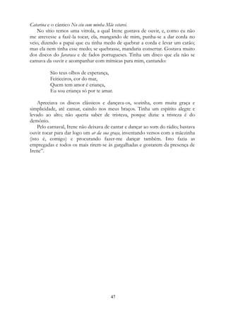 Catarina e o cântico No céu com minha Mãe estarei.
No sítio temos uma vitrola, a qual Irene gostava de ouvir, e, como eu não
me atrevesse a fazê-la tocar, ela, mangando de mim, punha-se a dar corda no
veio, dizendo a papai que eu tinha medo de quebrar a corda e levar um carão;
mas ela nem tinha esse medo; se quebrasse, mandaria consertar. Gostava muito
dos discos do Jararaca e de fados portugueses. Tinha um disco que ela não se
cansava da ouvir e acompanhar com mímicas para mim, cantando:
São teus olhos de esperança,
Feiticeiros, cor do mar,
Quem tem amor é criança,
Eu sou criança só por te amar.
Apreciava os discos clássicos e dançava-os, sozinha, com muita graça e
simplicidade, até cansar, caindo nos meus braços. Tinha um espírito alegre e
levado ao alto; não queria saber de tristeza, porque dizia: a tristeza é do
demônio.
Pelo carnaval, Irene não deixava de cantar e dançar ao som do rádio; bastava
ouvir tocar para dar logo um ar da sua graça, inventando versos com a mãezinha
(isto é, comigo) e procurando fazer-me dançar também. Isto fazia as
empregadas e todos os mais rirem-se às gargalhadas e gostarem da presença de
Irene”.
47
 