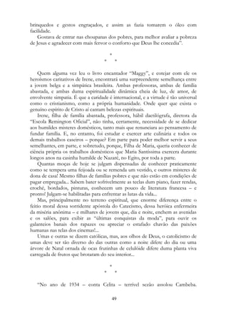 brinquedos e gestos engraçados, e assim as fazia tomarem o óleo com
facilidade.
Gostava de entrar nas choupanas dos pobres, para melhor avaliar a pobreza
de Jesus e agradecer com mais fervor o conforto que Deus lhe concedia”.
*
* *
Quem alguma vez leu o livro encantador “Maggy”, e cotejar com ele os
heroísmos caritativos de Irene, encontrará uma surpreendente semelhança entre
a jovem belga e a simpática brasileira. Ambas professoras, ambas de família
abastada, e ambas duma espiritualidade dinâmica cheia de luz, de amor, de
envolvente simpatia. É que a caridade é internacional, e a virtude é tão universal
como o cristianismo, como a própria humanidade. Onde quer que exista o
genuíno espírito de Cristo aí cantam belezas espirituais.
Irene, filha de família abastada, professora, hábil dactilógrafa, diretora da
“Escola Remington Oficial”, não tinha, certamente, necessidade de se dedicar
aos humildes misteres domésticos, tanto mais que renunciara ao pensamento de
fundar família. E, no entanto, foi estudar e exercer arte culinária e todos os
demais trabalhos caseiros – porque? Em parte para poder melhor servir a seus
semelhantes, em parte, e sobretudo, porque, Filha de Maria, queria conhecer de
ciência própria os trabalhos domésticos que Maria Santíssima exercera durante
longos anos na casinha humilde de Nazaré, no Egito, por toda a parte.
Quantas moças de hoje se julgam dispensadas de conhecer praticamente
como se tempera uma feijoada ou se remenda um vestido, e outros misteres de
dona de casa! Mesmo filhas de famílias pobres e que não estão em condições de
pagar empregada... Sabem bater sofrivelmente as teclas dum piano, fazer rendas,
croché, bordados, pinturas, conhecem um pouco de literatura francesa – e
pronto! Julgam-se habilitadas para enfrentar as lutas da vida...
Mas, principalmente no terreno espiritual, que enorme diferença entre o
feitio moral dessa sorridente apóstola do Catecismo, dessa heróica enfermeira
da miséria anônima – e milhares de jovens que, dia e noite, enchem as avenidas
e os salões, para exibir as “últimas conquistas da moda”, para ouvir os
galanteios banais dos rapazes ou apreciar o estafado chavão das paixões
humanas nas telas dos cinemas!...
Umas e outras se dizem católicas, mas, aos olhos de Deus, o catolicismo de
umas deve ser tão diverso do das outras como a noite difere do dia ou uma
árvore de Natal ornada de ocas frutinhas de celulóide difere duma planta viva
carregada de frutos que brotaram do seu interior...
*
* *
“No ano de 1934 – conta Celita – terrível sezão assolou Cambeba.
49
 
