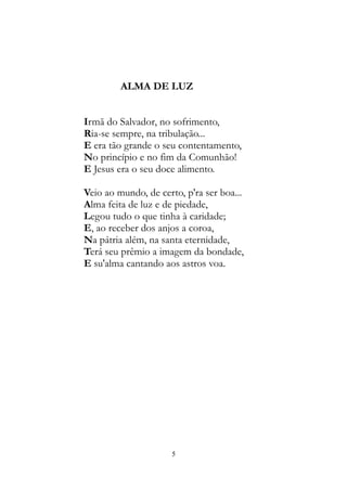 ALMA DE LUZ
Irmã do Salvador, no sofrimento,
Ria-se sempre, na tribulação...
E era tão grande o seu contentamento,
No princípio e no fim da Comunhão!
E Jesus era o seu doce alimento.
Veio ao mundo, de certo, p'ra ser boa...
Alma feita de luz e de piedade,
Legou tudo o que tinha à caridade;
E, ao receber dos anjos a coroa,
Na pátria além, na santa eternidade,
Terá seu prêmio a imagem da bondade,
E su'alma cantando aos astros voa.
5
 