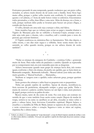 Estávamos passando lá uma temporada, quando soubemos que um preto velho,
morador, se achava muito doente da tal sezão com a família. Irene ficou logo
muito aflita, porque o pobre velho morria sem confissão. E, rompendo terra
quente e sol ardente, à 1 hora da tarde fomos visitar os enfermos. Encontramos
todos prostrados, a velha, duas filhas e uma neta. Além da doença, era a fome, a
sede, porque nenhum deles podia se levantar para buscar um pouco d'água, e
comida não havia mais.
O velho, deitado em uma rede suja a rastejar o chão, mal falava.
Irene mandou logo que eu voltasse para avisar ao papai e mandar chamar o
Vigário de Mecejana para dar ao velhinho a Extrema-Unção; arranjar com a
mãe uma rede para o doente, vela e crucifixo; café e comida para o resto do
pessoal, que estavam famintos.
O Vigário confessou-os, ministrou-lhes os Sacramentos. Três dias depois, o
velho morre, e uns dias mais segue-o a velhinha. Irene sentiu muito não ter
assistido ao velho quando morria, porque eu me achava doente de sezão
também”.
*
* *
“Todas as crianças da catequese do Cambeba – continua Celita – gostavam
muito de Irene. Para todas tinha ela paciência e carinho. Quando as repreendia
por se comportarem mal, era com mansidão para não as desgostar.
Achava interessante quando num grupo de crianças havia dois, três nomes
iguais; conforme o físico da criança, ela punha um apelido, que as fazia rirem-se:
Raimunda comprida... Raimunda redonda... Manoel caboré (este tinha uns olhos
muito grandes...)1
Manoel bochudo … Mariazinha...
Nenhum se zangava com o apelido; todos achavam graça, porque queriam
bem a Irene.
Irene gostava das crianças e sabia fazer-se pequena com os pequeninos.
Tinha um grande espírito de sacrifício. Apesar de doente, mortificava-se,
fazia novenas de penitências, alcançando sempre a graça que pedia. Tinha a
mania de escrever a palavra sacrifício; bastava ter um lápis à mão, nem precisava
de papel, porque escrevia na palma da mão.
Rezava muito, tanto de dia como de noite. Fez com Jesus um contrato no
sentido de que o sono também fosse aceito como oração. Depois de mudar de
roupa, sentava-se na cama ou ajoelhava ao pé dela, cruzadas as mãos sobre o
peito e cabeça baixa, fazia fervorosa Comunhão espiritual. Depois beijava o
crucifixo e a medalha de Filha de Maria. Jamais se separava do seu crucifixo; dia
e noite conservava-o sobre o coração. Segurou-o entre as mãos até expirar,
imprimiu-lhe o último beijo...
1 Caboré, ou caburé, é o nome popular da “scops decussata”, coruja do Brasil tropical, munida de orelhas e com
os olhos muito abertos e redondos. Vê-se por este apelido o espírito de observação da jovem cearense e amiga
da natureza.
50
 