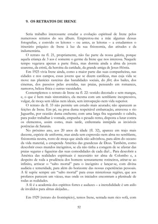 9. OS RETRATOS DE IRENE
Seria trabalho interessante estudar a evolução espiritual de Irene pelos
numerosos retratos do seu álbum. Emprestou-me a mãe algumas dessas
fotografias, e convido os leitores – ou antes, as leitoras – a estudarmos o
itinerário psíquico de Irene à luz da sua fisionomia, das atitudes e da
indumentária.
O retrato na fl. 21, propriamente, não faz parte da nossa galeria, porque
aquela criança de 3 aos é somente o germe da Irene que nos interessa. Naquele
tempo vegetava apenas a parte física, mas dormia ainda a alma da jovem
cearense, da cristã, da heroína da caridade, da grande amiga de Jesus-Hóstia.
Em 1925 vivia Irene ainda, como a maior parte das suas companheiras, nas
cidades e nos campos, essas jovens que se dizem católicas, mas cuja vida se
move nas planícies rasteiras das banalidades sociais, do flirt, dos bailes, dos
cinemas, dos passeios pelas avenidas, nas praias, pensando em romances,
namoros, beleza física e outras vacuidades.
Contemplemos o retrato de Irene na fl. 22: vestido decotado e sem mangas,
e, o que é bem mais sintomático, ela mesma com um semblante inexpressivo,
vulgar, de moça sem idéias nem ideais, sem introspeção nem vida superior.
O retrato da fl. 33 não permite um estudo mais acurado; não aparecem as
feições de Irene. Em pé, na proa duma respeitável embarcação, atravessa o rio
Jaguaribe, por ocasião duma enchente; com uma larga fita segurando o cabelo,
para poder trabalhar à vontade, empunha o pesado remo, disposta a lutar contra
os elementos, assim como, mais tarde, enfrentaria intrépida as invisíveis
potências de Satanás.
No próximo ano, aos 20 anos de idade (fl. 32), aparece em trajo mais
decente, espécie de uniforme, mas ainda sem expressão nem alma no semblante,
fisionomia neutra, rosto de moça que ainda não adivinhou, para além do oceano
da vida material, a estupenda América das grandezas de Deus. Também, como
descobrir esses mundos incógnitos, se ela não tinha a coragem de se afastar das
praias seguras e fagueiras das suas comodidades de cada dia?... Para descobrir a
América das realidades espirituais é necessário ter alma de Colombo e, a
despeito de toda a prudência dos homens sensatamente rotineiros, atirar-se ao
infinito, arriscar o “salto mortal” para o incógnito e lançar-se, com divina
audácia e temeridade, para além do horizonte das nossas experiências pessoais.
A fé supõe sempre um “salto mortal” para essas misteriosas regiões, que aos
profanos parecem um vácuo, mas onde os iniciados encontram a plenitude de
todas as realidades.
A fé é a academia dos espíritos fortes e audazes – a incredulidade é um asilo
de inválidos para almas aleijadas...
Em 1929 (retrato do frontispício), temos Irene, sentada num rico sofá, com
52
 