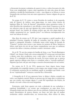 a fisionomia levemente sonhadora de quem já viveu e sofreu boa parte da vida.
Veste com simplicidade e apuro, calça sapatinhos de salto alto, gosta da basta
cabeleira a invadir-lhe brejeiramente o rosto – mas digam-se as leitoras se nessa
fotografia não está Irene com ares mais expressivos e menos vulgares do que na
da fl. 22.
No grupo da fl. 33, vemos a nossa florzinha do nordeste (a da esquerda,
toda de branco) de joelhos, num pique-nique, no meio duma dezena de
legítimas filhas da “terra de Iracema”, prazenteiras umas, pensativas outras. A
mais filosófica das cismadoras é, sem dúvida, a nossa Irene. Esqueceu-se até do
seu saboroso copo de açaí, que algumas das outras ostentam na mão. Em que
pensará Irene? nos bandos de crianças pobres que não têm pique-nique? na
solidão sacramental de seu “querido Jesus”? na dolorosa incompreensão dos
seus? nas belezas do mar?...
Que dizer do retrato na fl. 22? não é que reaparece a gentil caçadora de a
princípio? Enorme chapelão de palha de carnaúba, trajo de esporte – falta
apenas a espingarda. Sentadas e reclinadas numa verde rampa da fazenda do
“Cajueiro”, gozam estas jovens a paz imensa da natureza de Deus. Sentem-se
felizes, mais perto do céu do que tantas companheiras suas que, no ambiente
corruto dos salões e cinemas, arruínam a saúde e intoxicam a alma.
Eis aí (fl. 72) um dos campos de batalha de Irene, a sua “Escola Remington
Oficial”, em Aracati. Onde está a nossa amiguinha? É a moça que está mais para
a direita, entre dois cavalheiros, com a mão sobre o ombro de um dos seus
alunos. É a solenidade da abertura da escola. Foi nesse recinto que se passou
aquele sugestivo diálogo entre Irene e o estudante sobre o “noivado espiritual”,
flagrante que bem vale por uma longa e exaustiva documentação do seu caráter.
No retrato da fl. 33, de 1933, aparece-nos Irene depois duma longa
enfermidade, de compridas tranças e rosto magro, mas sempre meiga e atraente.
O sofrimento acentuou-lhe no semblante aquele ar nostálgico que desde o ano
da sua “espiritualização” começou a aureolar-lhe a fisionomia.
A fotografia da fl. 62 nos apresenta Irene (a última à direita, sentada) em
toda a sua elegância natural. Dizem as pessoas que de longa data a conheceram
que este retrato, sem retoque algum, é a mais fiel reprodução das feições, da
atitude e de todo o físico da nossa biografada.
Entretanto, onde Irene aparece em toda a plenitude da sua sonhadora e
espiritual feminilidade é no retrato que estampamos na capa deste livro,
fotografia tirada num dos últimos anos da sua existência. Embora não possuísse
traços fisionômicos de pureza clássica, era Irene um belo tipo de mulher
nordestina: cabelo castanho-claro, tez moreno-clara, olhos cheios de alma,
53
 