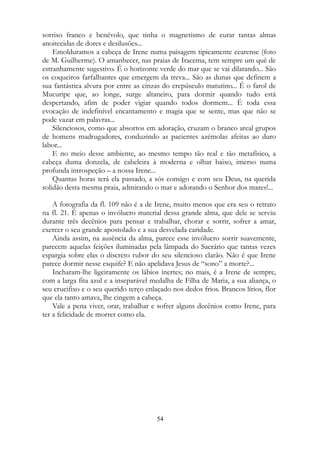 sorriso franco e benévolo, que tinha o magnetismo de curar tantas almas
anoitecidas de dores e desilusões...
Emolduramos a cabeça de Irene numa paisagem tipicamente cearense (foto
de M. Guilherme). O amanhecer, nas praias de Iracema, tem sempre um quê de
estranhamente sugestivo. É o horizonte verde do mar que se vai dilatando... São
os coqueiros farfalhantes que emergem da treva... São as dunas que definem a
sua fantástica alvura por entre as cinzas do crepúsculo matutino... É o farol de
Mucuripe que, ao longe, surge altaneiro, para dormir quando tudo está
despertando, afim de poder vigiar quando todos dormem... É toda essa
evocação de indefinível encantamento e magia que se sente, mas que não se
pode vazar em palavras...
Silenciosos, como que absortos em adoração, cruzam o branco areal grupos
de homens madrugadores, conduzindo as pacientes azémolas afeitas ao duro
labor...
E no meio desse ambiente, ao mesmo tempo tão real e tão metafísico, a
cabeça duma donzela, de cabeleira à moderna e olhar baixo, imerso numa
profunda introspeção – a nossa Irene...
Quantas horas terá ela passado, a sós consigo e com seu Deus, na querida
solidão desta mesma praia, admirando o mar e adorando o Senhor dos mares!...
A fotografia da fl. 109 não é a de Irene, muito menos que era seu o retrato
na fl. 21. É apenas o invólucro material dessa grande alma, que dele se serviu
durante três decênios para pensar e trabalhar, chorar e sorrir, sofrer a amar,
exercer o seu grande apostolado e a sua desvelada caridade.
Ainda assim, na ausência da alma, parece esse invólucro sorrir suavemente,
parecem aquelas feições iluminadas pela lâmpada do Sacrário que tantas vezes
espargia sobre elas o discreto rubor do seu silencioso clarão. Não é que Irene
parece dormir nesse esquife? E não apelidava Jesus de “sono” a morte?...
Incharam-lhe ligeiramente os lábios inertes; no mais, é a Irene de sempre,
com a larga fita azul e a inseparável medalha de Filha de Maria, a sua aliança, o
seu crucifixo e o seu querido terço enlaçado nos dedos frios. Brancos lírios, flor
que ela tanto amava, lhe cingem a cabeça.
Vale a pena viver, orar, trabalhar e sofrer alguns decênios como Irene, para
ter a felicidade de morrer como ela.
54
 