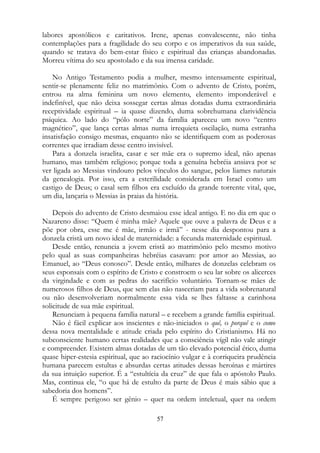 labores apostólicos e caritativos. Irene, apenas convalescente, não tinha
contemplações para a fragilidade do seu corpo e os imperativos da sua saúde,
quando se tratava do bem-estar físico e espiritual das crianças abandonadas.
Morreu vítima do seu apostolado e da sua imensa caridade.
No Antigo Testamento podia a mulher, mesmo intensamente espiritual,
sentir-se plenamente feliz no matrimônio. Com o advento de Cristo, porém,
entrou na alma feminina um novo elemento, elemento imponderável e
indefinível, que não deixa sossegar certas almas dotadas duma extraordinária
receptividade espiritual – ia quase dizendo, duma sobrehumana clarividência
psíquica. Ao lado do “pólo norte” da família apareceu um novo “centro
magnético”, que lança certas almas numa irrequieta oscilação, numa estranha
insatisfação consigo mesmas, enquanto não se identifiquem com as poderosas
correntes que irradiam desse centro invisível.
Para a donzela israelita, casar e ser mãe era o supremo ideal, não apenas
humano, mas também religioso; porque toda a genuína hebréia ansiava por se
ver ligada ao Messias vindouro pelos vínculos do sangue, pelos liames naturais
da genealogia. Por isso, era a esterilidade considerada em Israel como um
castigo de Deus; o casal sem filhos era excluído da grande torrente vital, que,
um dia, lançaria o Messias às praias da história.
Depois do advento de Cristo desmaiou esse ideal antigo. E no dia em que o
Nazareno disse: “Quem é minha mãe? Aquele que ouve a palavra de Deus e a
põe por obra, esse me é mãe, irmão e irmã” - nesse dia despontou para a
donzela cristã um novo ideal de maternidade: a fecunda maternidade espiritual.
Desde então, renuncia a jovem cristã ao matrimônio pelo mesmo motivo
pelo qual as suas companheiras hebréias casavam: por amor ao Messias, ao
Emanuel, ao “Deus conosco”. Desde então, milhares de donzelas celebram os
seus esponsais com o espírito de Cristo e constroem o seu lar sobre os alicerces
da virgindade e com as pedras do sacrifício voluntário. Tornam-se mães de
numerosos filhos de Deus, que sem elas não nasceriam para a vida sobrenatural
ou não desenvolveriam normalmente essa vida se lhes faltasse a carinhosa
solicitude de sua mãe espiritual.
Renunciam à pequena família natural – e recebem a grande família espiritual.
Não é fácil explicar aos inscientes e não-iniciados o quê, o porquê e o como
dessa nova mentalidade e atitude criada pelo espírito do Cristianismo. Há no
subconsciente humano certas realidades que a consciência vígil não vale atingir
e compreender. Existem almas dotadas de um tão elevado potencial ético, duma
quase hiper-estesia espiritual, que ao raciocínio vulgar e à corriqueira prudência
humana parecem estultas e absurdas certas atitudes dessas heroínas e mártires
da sua intuição superior. É a “estultícia da cruz” de que fala o apóstolo Paulo.
Mas, continua ele, “o que há de estulto da parte de Deus é mais sábio que a
sabedoria dos homens”.
É sempre perigoso ser gênio – quer na ordem inteletual, quer na ordem
57
 
