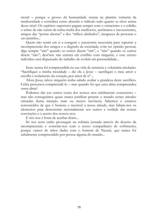 moral – porque o grosso da humanidade rasteja na planície rotineira da
mediocridade e considera como absurdo o ridículo tudo quanto se eleve acima
desse nível. Os espíritos superiores pagam sempre com o ostracismo e a solidão
o crime de não serem da turba-multa dos medíocres, autômatos e inconscientes,
amigos das “portas abertas” e dos “trilhos alinhados”, incapazes de procurar o
seu caminho...
Quem não sentir em si a coragem e autonomia necessária para suportar a
incompreensão dos amigos e o degredo da sociedade, evite ter opinião pessoal,
diga sempre “sim” quando os outros dizem “sim”, e “não” quando os outros
dizem “não”; dest'arte não entrará em conflito com ninguém, e esse eterno
indivíduo será dispensado do trabalho de evoluir em personalidade...
Irene nunca foi compreendida na sua vida de renúncia e voluntária imolação.
“Sacrifiquei a minha mocidade – diz ela a Jesus – sacrifiquei o meu amor e
escolhi o isolamento do coração, por amor de ti”...
Afora Jesus, talvez ninguém tenha sabido avaliar a grandeza deste sacrifício.
Celita procurava compreendê-lo – mas quando foi que uma alma compreendeu
outra alma?
Podemos dar aos outros conta dos nossos atos nitidamente conscientes –
mas não conseguimos quase nunca justificar perante o mundo certas atitudes
oriundas duma intuição mais ou menos incônscia. Sabemos e estamos
convencidos de que é honesta e razoável a nossa atitude, mas faltam-nos os
elementos para demonstrar racionalmente aos outros a verdade das nossas
convicções e o acerto dos nossos atos.
E isto nos é fonte de acerbas dores...
Só nos resta então prosseguir na solitária jornada através do deserto da
incompreensão e consolar-nos com o nosso companheiro de sofrimento;
porque vamos de mãos dadas com o homem de Nazaré, que nunca foi
cabalmente compreendido por pessoa alguma do mundo...
58
 