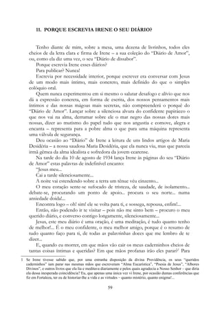 11. PORQUE ESCREVIA IRENE O SEU DIÁRIO?
Tenho diante de mim, sobre a mesa, uma dezena de livrinhos, todos eles
cheios de da letra clara e firma de Irene – a sua coleção do “Diário de Amor”,
ou, como ela diz uma vez, o seu “Diário de dissabor”.
Porque escrevia Irene esses diários?
Para publicar? Nunca!
Escrevia por necessidade interior, porque escrever era conversar com Jesus
de um modo mais íntimo, mais concreto, mais definido do que o simples
colóquio oral.
Quem nunca experimentou em si mesmo o salutar desafogo e alívio que nos
dá a expressão concreta, em forma de escrita, dos nossos pensamentos mais
íntimos e das nossas mágoas mais secretas, não compreenderá o porquê do
“Diário de Amor”. Lançar sobre a silenciosa alvura do confidente papiráceo o
que nos vai na alma, derramar sobre ele o mar negro das nossas dores mais
nossas, dizer ao mutismo do papel tudo que nos angustia e comove, alegra e
encanta – representa para a pobre alma o que para uma máquina representa
uma válvula de segurança.
Deu ocasião ao “Diário” de Irene a leitura de uns lindos artigos de Maria
Desidéria – a nossa saudosa Maria Desidéria, que ela nunca viu, mas que parecia
irmã gêmea da alma idealista e sofredora da jovem cearense.
Na tarde do dia 10 de agosto de 1934 lança Irene às páginas do seu “Diário
de Amor” estas palavras de indefinível encanto:
“Jesus meu...
Cai a tarde silenciosamente...
A noite vai estendendo sobre a terra um tênue véu cinzento...
O meu coração sente-se sufocado de tristeza, de saudade, de isolamento...
debate-se, procurando um ponto de apoio... procura o seu norte... numa
ansiedade doida!...
Encontra logo – oh! sim! ele se volta para ti, e sossega, repousa, enfim!...
Então, não podendo ir te visitar – pois não me sinto bem – procuro o meu
querido diário, e converso contigo longamente, silenciosamente...
Jesus, este meu diário é uma oração, é uma meditação, é tudo quanto tenho
de melhor!... É o meu confidente, o meu melhor amigo, porque é o resumo de
tudo quanto faço para ti, de todas as palavrinhas doces que me lembro de te
dizer...
E, quando eu morrer, em que mãos vão cair os meus caderninhos cheios de
tantas coisas íntimas e queridas? Em que mãos profanas irão eles parar?1
Para
1 Se Irene tivesse sabido que, por uma estranha disposição da divina Providência, os seus “queridos
caderninhos” iam parar nas mesmas mãos que escreveram “Alma Eucarística”, “Poesia de Jesus”, “Albores
Divinos”, e outros livros que ela lia e meditava diariamente e pelos quais agradecia a Nosso Senhor – que diria
ela dessa inesperada coincidência? Eu, que apenas uma única vez vi Irene, por ocasião dumas conferências que
fiz em Fortaleza, ter eu de historiar-lhe a vida e as virtudes – quanto mistério, quanto enigma!...
59
 