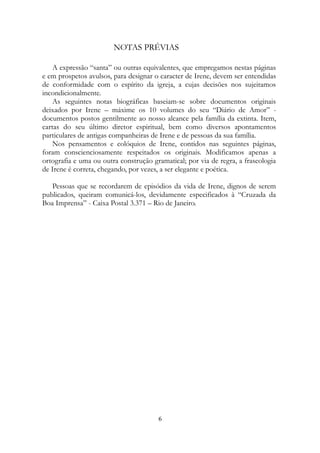 NOTAS PRÉVIAS
A expressão “santa” ou outras equivalentes, que empregamos nestas páginas
e em prospetos avulsos, para designar o caracter de Irene, devem ser entendidas
de conformidade com o espírito da igreja, a cujas decisões nos sujeitamos
incondicionalmente.
As seguintes notas biográficas baseiam-se sobre documentos originais
deixados por Irene – máxime os 10 volumes do seu “Diário de Amor” -
documentos postos gentilmente ao nosso alcance pela família da extinta. Item,
cartas do seu último diretor espiritual, bem como diversos apontamentos
particulares de antigas companheiras de Irene e de pessoas da sua família.
Nos pensamentos e colóquios de Irene, contidos nas seguintes páginas,
foram conscienciosamente respeitados os originais. Modificamos apenas a
ortografia e uma ou outra construção gramatical; por via de regra, a fraseologia
de Irene é correta, chegando, por vezes, a ser elegante e poética.
Pessoas que se recordarem de episódios da vida de Irene, dignos de serem
publicados, queiram comunicá-los, devidamente especificados à “Cruzada da
Boa Imprensa” - Caixa Postal 3.371 – Rio de Janeiro.
6
 