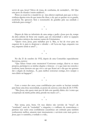 servir de que, Jesus? Talvez de troça, de zombarias, de escândalo?... Ah! Que
este povo do mundo é muito maldoso!...
Penso eu reuni-los e mandá-los ao meu diretor espiritual, para que os leia e
conheça alguma coisa do que nunca lhe disse, e ele, que os queime ou os guarde,
conforme lhe aprouver. Será o testemunho de gratidão pela sua caridade e
solicitude para comigo”.
*
* *
Depois de falar no infortúnio de uma amiga e pedir a Jesus por ela, rompe
da alma ardente de Irene este suspiro, que em sinceridade e amor se equipara
aos arroubos místicos das maiores santas do Cristianismo:
“Quero viver, Jesus, para trabalhar por ti. Mas, se hei de viver para me
esquecer de ti, para te desprezar e ofender – oh! Leva-me logo, enquanto sou
tua, enquanto ainda te amo!”...
*
* *
No dia 21 de outubro de 1932, depois de uma Comunhão especialmente
fervorosa, escreve:
“Que felizes foram estes momentos! Conversar contigo, dizer-te os meus
projetos, participar-te as minhas alegrias e tristezas – é o que mais me consola e
conforta, neste desterro em que vivo e em que ficarei até o dia que me quiseres
dar a alegria da mudança... E, para melhor conversar contigo, levo sempre o
meu diário na bagagem”.
*
* *
Com o correr dos anos, essas confidências por escrito se haviam tornado
para Irene uma doce necessidade, ao ponto de escrever, com data de 26-3-1936:
“Meu Jesus, não quero mais por de lado este querido diário: ele é como que
a respiração da minha pobre alma; prende-me muito a ti”...
*
* *
Não temas, pois, Irene. Os teus diários não servirão de “troça”, de
“zombaria”, nem de “escândalo” a ninguém; e a milhares de conterrâneas e
patrícias tuas serão estas confidências eucarísticas um estímulo para também
conhecerem melhor, amarem mais intensamente e servirem com mais gosto a
Jesus, que é o caminho, a verdade e a vida...
60
 