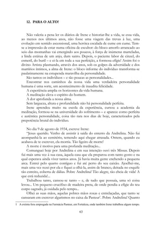12. PARA O ALTO!
Não valeria a pena ler os diários de Irene e historiar-lhe a vida, se essa vida,
ao menos nos últimos anos, não fosse uma viagem das trevas à luz, uma
evolução em sentido ascensional, uma heróica escalada de cume em cume. Tem-
se a impressão de estar numa oficina de escultor: do bloco amorfo arrancado ao
seio das montanhas vai emergindo aos poucos, à força de inúmeras marteladas,
a linda estátua de um anjo, dum santo. Depois, o paciente labor de cinzel, do
esmeril, do buril – e ei-la em toda a sua perfeição, a formosa efígie! Assim foi o
divino Artista plasmando, através dos anos, sob os golpes da adversidade e dos
martírios íntimos, a alma de Irene: o bloco informe do indivíduo transforma-se
paulatinamente na estupenda maravilha da personalidade.
São tantos os indivíduos – e tão poucas as personalidades...
Encontrar nos caminhos da nossa vida uma verdadeira personalidade
humana é uma sorte, um acontecimento de inaudita felicidade.
A experiência amplia os horizontes da vida humana.
A meditação eleva o espírito do homem.
A dor aprofunda a nossa alma.
Sem largueza, altura e profundidade não há personalidade perfeita.
Irene aprendeu muito na escola da experiência, cursou a academia da
meditação, formou-se na universidade do sofrimento – e aparece como perfeita
e autêntica personalidade, coisa tão rara nos dias de hoje, caracterizados pela
prepotência brutal do indivíduo.
No dia 9 de agosto de 1934, escreve Irene:
“Jesus querido. Venho de assistir à saída do enterro da Andrelina. Não fui
acompanhá-la ao cemitério, temendo aqui chegar atrasada. Ontem, quando eu
acabava de te escrever, ela morria. Tão ligeiro de morre!
A morte é motivo para uma profunda meditação...
Comunguei hoje por Andrelina e em sua intenção ouvi três Missas. Depois
fui mais uma vez à sua casa, àquela casa que ela preparou com tanto gosto e na
qual esperava ainda viver tantos anos. Já havia muita gente enchendo a pequena
arca. Entrei pelo quarto contíguo e fui até perto do seu caixão. Ajoelhei-me,
mais uma vez rezei por ela e fiquei a olhá-la, assim de branco, deitada no esquife
tão estreito, coberta de dálias. Pobre Andrelina! Tão alegre, tão cheia de vida! A
que está reduzida!...
Trabalhou tanto, cansou-se tanto – e, de tudo que possuía, uma só coisa
levou... Um pequeno crucifixo de madeira preta, de onde pendia a efígie do teu
corpo sagrado, já oxidada pelo tempo...
Olhei as suas mãos, aquelas pobres mãos roxas e entrelaçadas, que tanto se
cansaram em escrever algarismos no caixa da Pasteur1
. Pobre Andrelina! Quanto
1 A extinta fora empregada na Farmácia Pasteur, em Fortaleza, onde também Irene trabalhou algum tempo.
63
 