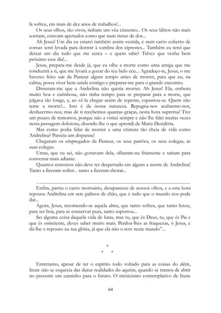 lá sofreu, em mais de dez anos de trabalhos!...
Os seus olhos, tão vivos, tinham um véu cinzento... Os seus lábios não mais
sorriam, estavam apertados como que num rictus de dor...
Ah Jesus! Um dia eu estarei também assim vestida, e num carro coberto de
coroas serei levada para dormir à sombra dos ciprestes... Também eu terei que
deixar um dia tudo que me cerca – e quem sabe? Talvez que venha bem
próximo esse dia!...
Jesus, prepara-me desde já, que eu olhe a morte como uma amiga que me
conduzirá a ti, que me levará a gozar do teu belo céu... Agradeço-te, Jesus, o me
haveres feito sair da Pasteur algum tempo antes de morrer, para que eu, na
calma, possa viver bem unida contigo e preparar-me para o grande encontro.
Disseram-me que a Andrelina não queria morrer. Ah Jesus! Ela, embora
muito boa e carinhosa, não tinha tempo para se preparar para a morte, que
julgava tão longe, e, ao vê-la chegar assim de repente, espantou-se. Quem não
teme a morte?... Isto é da nossa natureza. Repugna-nos acabarmo-nos,
desfazermo-nos; mas de ti recebemos quantas graças, nesta hora suprema! Tive
um pouco de remorsos, porque não a visitei sempre e não lhe falei muitas vezes
nesta passagem dolorosa, dizendo-lhe o que aprendi de Maria Desidéria.
Mas como podia falar de morrer a uma criatura tão cheia de vida como
Andrelina? Parecia um disparate!
Chegaram os empregados da Pasteur, os seus patrões, os seus colegas, as
suas colegas.
Umas, que eu sei, não gostavam dela, olharam-na friamente e saíram para
conversar mais adiante.
Quantos remorsos não deve ter despertado em alguns a morte de Andrelina!
Tanto a fizeram sofrer... tanto a fizeram chorar...
…...................................................................................................................................
Enfim, partiu o carro mortuário, desapareceu de nossos olhos, e a esta hora
repousa Andrelina em sete palmos de chão, que é tudo que o mundo nos pode
dar...
Agora, Jesus, recomendo-se aquela alma, que tanto sofreu, que tanto lutou,
para ser boa, para se conservar pura, tanto suportou...
Sei alguma coisa daquela vida de lutas, mas tu, que és Deus, tu, que és Pai e
que és onisciente, deves saber muito mais. Perdoa-lhes as fraquezas, ó Jesus, e
dá-lhe o repouso na tua glória, já que ela não o teve neste mundo”...
*
* *
Entretanto, apesar de ter o espírito todo voltado para as coisas do além,
Irene não se esquecia das duras realidades do aquém, quando se tratava de abrir
no presente um caminho para o futuro. O misticismo contemplativo de Irene
64
 