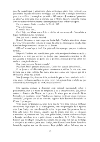 não lhe anquilosava o dinamismo dum apostolado ativo; pelo contrário, era
justamente naquele misticismo nostálgico que ela hauria as energias necessárias
para potencializar o seu espírito apostólico. Oferece-se a Jesus como “pescadora
de almas”, e com tanta graça e simpatia que o “divino Piloto”, como lhe chama,
deve ter sorrido benevolamente a essa tagarelice da sua ardente discípula.
Escreve no seu diário, com data de 21-10-1932:
“Tu só tens tudo.
O mundo nada tem...
Ouvi hoje, na Missa, estes dois versinhos de um canto de Comunhão, e
fiquei meditando neles, meu Jesus.
Sim, que pode o mundo me dar?
Beleza? Já começa a tirar a que me havia dado. Também não sinto tristeza
por isso, visto que olhas somente a beleza da alma, e a minha agora se acha mais
formosa do que no tempo em que eu era bonita.
Glórias? honras? que é isto? Um pouco de fumaças que, graças a ti, não me
tentam...
Riqueza? Também não a ambiciono; pois, embora seja muito bom ter todo o
conforto e ter com que socorrer os irmãos mais necessitados, também ela não
nos garante a felicidade, ao passo que a pobreza abraçada por teu amor nos
enche o coração de doçura.
Que pode, pois, me dar este mundo?
Prazeres? Ah! os prazeres mundanos... Como nos custam caro depois!...
E tu, Jesus – oh! dás tudo quanto necessitamos, cuidas de nós com mais
ternura que a mais solícita das mães, amas-nos como um Esposo que dá a
liberdade e a vida pela esposa.
Meu Jesus querido, sinto-me feliz, muito feliz, por te haver dedicado todo o
meu amor, confiado o cuidado do meu corpo e da minha alma; rejubilo-me por
descansar no porto seguro do teu Coração adorável!”
Em seguida, começa a discorrer com original ingenuidade sobre o
pensamento: Jesus é o piloto da barquinha, e ela é uma pescadora, que, sob as
ordens e diretivas do Mestre, sai à pesca de almas para o reino de Deus.
Considera os mundanos como “náufragos a bracejar contra as ondas procelosas
do século”, ao passo que ela se sente tão segura e feliz dentro da barquinha de
Cristo. E prossegue:
“Não quero ser presunçosa, Jesus meu, mas tu vês o meu coração, conheces
que não me julgo digna de tal honra; porém, sinto-me protegida de ti. Quisera
meu doce Amigo, ver nesta barquinha todos os que amo. Que pena me faz ver
fora dela tantos dos meus!... Aqueles que te amam, mas não se entregam
totalmente a ti, como eu ora faço, estes, pobrezinhos, são verdadeiros náufragos
a bracejar sozinhos, sem o grito sincero e confiante de S. Pedro: Salva-me,
Senhor, que me afogo! Jesus, eles não dizem, mas eu digo por eles, eu me lanço
a teus pés e te suplico: Jesus, meu Amigo, meu Esposo! não deixes fora desta
barquinha aqueles que me são caros... Tem piedade deles... Salva-os, que se
65
 