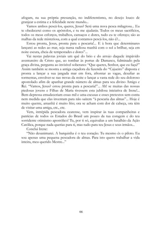 afogam, na sua própria presunção, no indiferentismo, no desejo louco de
granjear a estima e a felicidade neste mundo...
Vamos ambos pescá-los, queres, Jesus? Será uma nova pesca milagrosa... Eu
te obedecerei como os apóstolos, e tu me ajudarás. Todos os meus sacrifícios,
todos os meus esforços, trabalhos, cansaços e dores, tudo eu te ofereço; são as
malhas da rede misteriosa, com a qual contamos pescá-los, não é?...
Estou pronta, Jesus, pronta para a pescaria!... E à hora que determinares
lançarei as redes ao mar, seja numa radiosa manhã com o sol a brilhar, seja em
noite escura, cheia de tempestades e dores”...
Vai nestas palavras joviais um quê do brio e do arrojo daquele impávido
aventureiro de Cristo que, ao tombar às portas de Damasco, fulminado pela
graça divina, pergunta ao invisível soberano: “Que queres, Senhor, que eu faça?”
Assim também se mostra a antiga caçadora da fazenda do “Cajueiro” disposta e
pronta a lançar a sua jangada mar em fora, afrontar as vagas, desafiar as
tormentas, envolver-se nas trevas da noite e lançar a vasta rede do seu doloroso
apostolado afim de apanhar grande número de almas para seu divino Amigo e
Rei. “Vamos, Jesus? estou pronta para a pescaria!”... Ah! se muitas das nossas
piedosas jovens e Filhas de Maria tivessem esta jubilosa iniciativa de Irene!...
Bem depressa emudeceriam essas mil e uma escusas e esses pretextos sem conta
nem medida que elas inventam para não saírem “à pescaria das almas”... Hoje é
muito quente, amanhã é muito frio; ora se acham com dor de cabeça, ora têm
de visitar uma amiga, etc., etc.
Vem, intrépida pescadora cearense, vem inspirar às tuas companheiras e
patrícias de todos os Estados do Brasil um pouco da tua coragem e do teu
sorridente otimismo apostólico! Tu, por ti só, equivalias a um batalhão da Ação
Católica, porque nada querias para ti, mas tudo para teu Jesus e seus irmãos...
Conclui Irene:
“Não desanimarei. A barquinha é o teu coração. Tu mesmo és o piloto. Eu
sou apenas uma pequena pescadora de almas. Para isto quero trabalhar a vida
inteira, meu querido Mestre...”
66
 