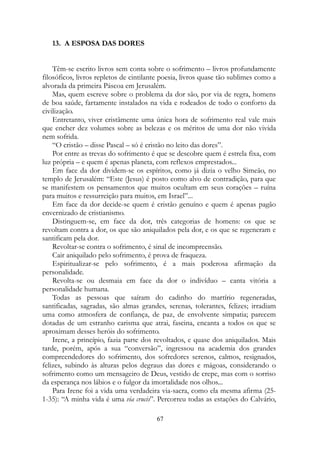 13. A ESPOSA DAS DORES
Têm-se escrito livros sem conta sobre o sofrimento – livros profundamente
filosóficos, livros repletos de cintilante poesia, livros quase tão sublimes como a
alvorada da primeira Páscoa em Jerusalém.
Mas, quem escreve sobre o problema da dor são, por via de regra, homens
de boa saúde, fartamente instalados na vida e rodeados de todo o conforto da
civilização.
Entretanto, viver cristãmente uma única hora de sofrimento real vale mais
que encher dez volumes sobre as belezas e os méritos de uma dor não vivida
nem sofrida.
“O cristão – disse Pascal – só é cristão no leito das dores”.
Por entre as trevas do sofrimento é que se descobre quem é estrela fixa, com
luz própria – e quem é apenas planeta, com reflexos emprestados...
Em face da dor dividem-se os espíritos, como já dizia o velho Simeão, no
templo de Jerusalém: “Este (Jesus) é posto como alvo de contradição, para que
se manifestem os pensamentos que muitos ocultam em seus corações – ruína
para muitos e ressurreição para muitos, em Israel”...
Em face da dor decide-se quem é cristão genuíno e quem é apenas pagão
envernizado de cristianismo.
Distinguem-se, em face da dor, três categorias de homens: os que se
revoltam contra a dor, os que são aniquilados pela dor, e os que se regeneram e
santificam pela dor.
Revoltar-se contra o sofrimento, é sinal de incompreensão.
Cair aniquilado pelo sofrimento, é prova de fraqueza.
Espiritualizar-se pelo sofrimento, é a mais poderosa afirmação da
personalidade.
Revolta-se ou desmaia em face da dor o indivíduo – canta vitória a
personalidade humana.
Todas as pessoas que saíram do cadinho do martírio regeneradas,
santificadas, sagradas, são almas grandes, serenas, tolerantes, felizes; irradiam
uma como atmosfera de confiança, de paz, de envolvente simpatia; parecem
dotadas de um estranho carisma que atrai, fascina, encanta a todos os que se
aproximam desses heróis do sofrimento.
Irene, a princípio, fazia parte dos revoltados, e quase dos aniquilados. Mais
tarde, porém, após a sua “conversão”, ingressou na academia dos grandes
compreendedores do sofrimento, dos sofredores serenos, calmos, resignados,
felizes, subindo às alturas pelos degraus das dores e mágoas, considerando o
sofrimento como um mensageiro de Deus, vestido de crepe, mas com o sorriso
da esperança nos lábios e o fulgor da imortalidade nos olhos...
Para Irene foi a vida uma verdadeira via-sacra, como ela mesma afirma (25-
1-35): “A minha vida é uma via crucis”. Percorreu todas as estações do Calvário,
67
 