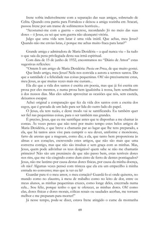 Irene sofria indizivelmente com a separação das suas amigas, sobretudo de
Celita. Quando esta partiu para Fortaleza e deixou a amiga sozinha em Aracati,
passou Irene por um transe de sofrimentos horríveis...
“Acostumei-me com a guerra – escreve, recordando Jó no meio das suas
dores – ó Jesus, eu sei que sem guerra não alcançarei vitória.
Julgo que uma vida sem lutar é uma vida inútil. Que achas, meu Jesus?
Quando não me envias lutas, é porque me achas muito fraca para lutar?”
Grande amiga e admiradora de Maria Desidéria – a qual nunca viu – lia tudo
o que saía da pena privilegiada desta sua irmã espiritual.
Com data de 15 de junho de 1932, encontramos no “Diário de Amor” estas
sugestivas reflexões:
“Ontem li um artigo de Maria Desidéria: Poesia em Prosa, de que muito gostei.
Que lindo artigo, meu Jesus! Nela nos convida a autora a sermos santos. Diz
que a santidade é a felicidade nas coisas pequeninas. Oh! são precisamente estas,
meu Jesus, as que muitas vezes mais me custam...
Ela diz que a vida dos santos é escrita em poesia, mas que já foi escrita em
prosa por eles mesmos, e numa prosa bem igualzinha à nossa, bem semelhante
à dos nossos dias. Mas eles sabem aproveitar as ocasiões que nós, sem cautela,
deixamos escapar.
Achei original a comparação que fez da vida dos santos com a escrita dos
cegos, que é gravada de um lado para ser lida do outro lado do papel.
Ó Jesus, ela tem razão, e deste modo vai se santificando. Eu também quer
ser fiel nas pequeninas coisas, para o ser também nas grandes.
É preciso, Jesus, que eu me santifique antes que te disponhas a me chamar às
contas. Às vezes penso que não terei por muito tempo estes belos artigos de
Maria Desidéria, e que breve a chamarás par ao lugar que lhe tens preparado, a
ela, que há tantos anos vive para cumprir o seu dever, uniforme e monótono,
farto de arestas que a magoam, como diz; a ela, que tanto bem proporciona às
almas e aos corações, escrevendo estes artigos, que não são mais que uma
conversa contigo, mas que não são insulsas e sem graça com as minhas. Mas,
Jesus, quem pode adivinhar os teus desígnios? quem sabe se não me chamarás
primeiro? Não são um prenúncio de que não passo bem, estas terríveis dores
nos rins, que me vão cingindo como dum cinto de ferro de dentes pontiagudos?
Jesus, não me lastimo por causa destas dores físicas, por causa da minha doença,
oh não! Algumas vezes pensei com tristeza que ela era um empecilho à minha
entrada no convento; mas que ia ver eu lá?
Guardar para ti o meu amor, o meu coração? Guardá-lo-ei onde quiseres, no
mundo como no claustro, à mesa de trabalho como no leito de dor, entre os
meus alunos, as minhas pequeninas cruzes, como longe deles, encerrada numa
cela... Sou feliz, porque tenho o que te oferecer, as minhas dores. Oh! como
elas, dores físicas e dores morais, cólicas renais ou saudades acerbas, me tornam
melhor e me preparam para morrer!”
Já nesse tempo, pode-se dizer, estava Irene atingido o cume da montanha
69
 