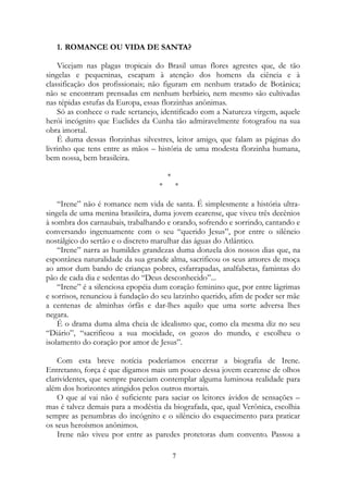 1. ROMANCE OU VIDA DE SANTA?
Vicejam nas plagas tropicais do Brasil umas flores agrestes que, de tão
singelas e pequeninas, escapam à atenção dos homens da ciência e à
classificação dos profissionais; não figuram em nenhum tratado de Botânica;
não se encontram prensadas em nenhum herbário, nem mesmo são cultivadas
nas tépidas estufas da Europa, essas florzinhas anônimas.
Só as conhece o rude sertanejo, identificado com a Natureza virgem, aquele
herói incógnito que Euclides da Cunha tão admiravelmente fotografou na sua
obra imortal.
É duma dessas florzinhas silvestres, leitor amigo, que falam as páginas do
livrinho que tens entre as mãos – história de uma modesta florzinha humana,
bem nossa, bem brasileira.
*
* *
“Irene” não é romance nem vida de santa. É simplesmente a história ultra-
singela de uma menina brasileira, duma jovem cearense, que viveu três decênios
à sombra dos carnaubais, trabalhando e orando, sofrendo e sorrindo, cantando e
conversando ingenuamente com o seu “querido Jesus”, por entre o silêncio
nostálgico do sertão e o discreto marulhar das águas do Atlântico.
“Irene” narra as humildes grandezas duma donzela dos nossos dias que, na
espontânea naturalidade da sua grande alma, sacrificou os seus amores de moça
ao amor dum bando de crianças pobres, esfarrapadas, analfabetas, famintas do
pão de cada dia e sedentas do “Deus desconhecido”...
“Irene” é a silenciosa epopéia dum coração feminino que, por entre lágrimas
e sorrisos, renunciou à fundação do seu larzinho querido, afim de poder ser mãe
a centenas de alminhas órfãs e dar-lhes aquilo que uma sorte adversa lhes
negara.
É o drama duma alma cheia de idealismo que, como ela mesma diz no seu
“Diário”, “sacrificou a sua mocidade, os gozos do mundo, e escolheu o
isolamento do coração por amor de Jesus”.
Com esta breve notícia poderíamos encerrar a biografia de Irene.
Entretanto, força é que digamos mais um pouco dessa jovem cearense de olhos
clarividentes, que sempre pareciam contemplar alguma luminosa realidade para
além dos horizontes atingidos pelos outros mortais.
O que aí vai não é suficiente para saciar os leitores ávidos de sensações –
mas é talvez demais para a modéstia da biografada, que, qual Verônica, escolhia
sempre as penumbras do incógnito e o silêncio do esquecimento para praticar
os seus heroísmos anônimos.
Irene não viveu por entre as paredes protetoras dum convento. Passou a
7
 