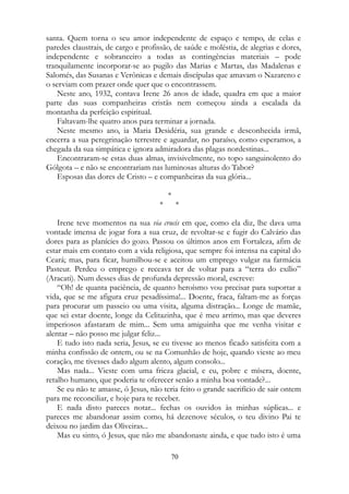 santa. Quem torna o seu amor independente de espaço e tempo, de celas e
paredes claustrais, de cargo e profissão, de saúde e moléstia, de alegrias e dores,
independente e sobranceiro a todas as contingências materiais – pode
tranquilamente incorporar-se ao pugilo das Marias e Martas, das Madalenas e
Salomés, das Susanas e Verônicas e demais discípulas que amavam o Nazareno e
o serviam com prazer onde quer que o encontrassem.
Neste ano, 1932, contava Irene 26 anos de idade, quadra em que a maior
parte das suas companheiras cristãs nem começou ainda a escalada da
montanha da perfeição espiritual.
Faltavam-lhe quatro anos para terminar a jornada.
Neste mesmo ano, ia Maria Desidéria, sua grande e desconhecida irmã,
encerra a sua peregrinação terrestre e aguardar, no paraíso, como esperamos, a
chegada da sua simpática e ignora admiradora das plagas nordestinas...
Encontraram-se estas duas almas, invisivelmente, no topo sanguinolento do
Gólgota – e não se encontrariam nas luminosas alturas do Tabor?
Esposas das dores de Cristo – e companheiras da sua glória...
*
* *
Irene teve momentos na sua via crucis em que, como ela diz, lhe dava uma
vontade imensa de jogar fora a sua cruz, de revoltar-se e fugir do Calvário das
dores para as planícies do gozo. Passou os últimos anos em Fortaleza, afim de
estar mais em contato com a vida religiosa, que sempre foi intensa na capital do
Ceará; mas, para ficar, humilhou-se e aceitou um emprego vulgar na farmácia
Pasteur. Perdeu o emprego e receava ter de voltar para a “terra do exílio”
(Aracati). Num desses dias de profunda depressão moral, escreve:
“Oh! de quanta paciência, de quanto heroísmo vou precisar para suportar a
vida, que se me afigura cruz pesadíssima!... Doente, fraca, faltam-me as forças
para procurar um passeio ou uma visita, alguma distração... Longe de mamãe,
que sei estar doente, longe da Celitazinha, que é meu arrimo, mas que deveres
imperiosos afastaram de mim... Sem uma amiguinha que me venha visitar e
alentar – não posso me julgar feliz...
E tudo isto nada seria, Jesus, se eu tivesse ao menos ficado satisfeita com a
minha confissão de ontem, ou se na Comunhão de hoje, quando vieste ao meu
coração, me tivesses dado algum alento, algum consolo...
Mas nada... Vieste com uma frieza glacial, e eu, pobre e mísera, doente,
retalho humano, que poderia te oferecer senão a minha boa vontade?...
Se eu não te amasse, ó Jesus, não teria feito o grande sacrifício de sair ontem
para me reconciliar, e hoje para te receber.
E nada disto pareces notar... fechas os ouvidos às minhas súplicas... e
pareces me abandonar assim como, há dezenove séculos, o teu divino Pai te
deixou no jardim das Oliveiras...
Mas eu sinto, ó Jesus, que não me abandonaste ainda, e que tudo isto é uma
70
 