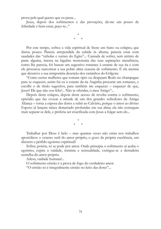 prova pela qual queres que eu passe...
Jesus, depois dos sofrimentos e das provações, dá-me um pouco de
felicidade e bem-estar, peço-te...”
*
* *
Por este tempo, sofreu a vida espiritual de Irene um hiato ou colapso, que
durou pouco. Parecia arrependida da subida às alturas, parecia estar com
saudades das “cebolas e carnes do Egito”... Cansada de sofrer, sem arrimo de
parte alguma, imersa na lúgubre monotonia das suas aspirações metafísicas,
como lhe parecia, foi buscar um sugestivo romance à estante de sua tia e com
ele procurou narcotizar a sua pobre alma exausta de sofrimento. É ela mesma
que descreve a sua temporária deserção dos caminhos do Gólgota:
“Como certas mulheres que tomam ópio ou despejam Rodo no champagne
para se esquecer, assim fui eu à estante da tia Anginha procurar um romance, e
escolhi o de título sugestivo, para também me esquecer – esquecer de que,
Jesus? De que não sou feliz!... Não te ofendas, ó meu Amigo”...
Depois deste colapso, depois deste acesso de revolta contra o sofrimento,
episódio que faz evocar a atitude de um dos grandes sofredores da Antiga
Aliança – torna a esposa das dores a subir ao Calvário, porque o amor ao divino
Esposo já lançara raízes demasiado profundas em sua alma; ela não conseguia
mais separar-se dele, e preferia ser crucificada com Jesus a folgar sem ele...
*
* *
Trabalhar por Deus é belo – mas quantas vezes não entra nos trabalhos
apostólicos o veneno sutil do amor próprio, o gozo da própria excelência, um
discreto e pérfido egoísmo espiritual?
Sofrer, porém, só se pode por amor. Onde principia o sofrimento aí acaba o
egoísmo, expira a vaidade, termina a sensualidade, extingue-se a derradeira
centelha do amor próprio.
Adeus, vaidade humana!...
O sofrimento cristão é a prova de fogo do verdadeiro amor.
“O cristão só é integralmente cristão no leito das dores”...
71
 