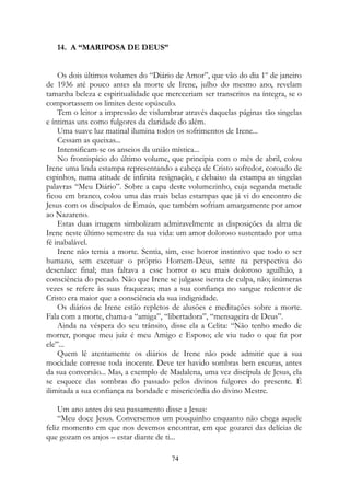 14. A “MARIPOSA DE DEUS”
Os dois últimos volumes do “Diário de Amor”, que vão do dia 1º de janeiro
de 1936 até pouco antes da morte de Irene, julho do mesmo ano, revelam
tamanha beleza e espiritualidade que mereceriam ser transcritos na íntegra, se o
comportassem os limites deste opúsculo.
Tem o leitor a impressão de vislumbrar através daquelas páginas tão singelas
e íntimas uns como fulgores da claridade do além.
Uma suave luz matinal ilumina todos os sofrimentos de Irene...
Cessam as queixas...
Intensificam-se os anseios da união mística...
No frontispício do último volume, que principia com o mês de abril, colou
Irene uma linda estampa representando a cabeça de Cristo sofredor, coroado de
espinhos, numa atitude de infinita resignação, e debaixo da estampa as singelas
palavras “Meu Diário”. Sobre a capa deste volumezinho, cuja segunda metade
ficou em branco, colou uma das mais belas estampas que já vi do encontro de
Jesus com os discípulos de Emaús, que também sofriam amargamente por amor
ao Nazareno.
Estas duas imagens simbolizam admiravelmente as disposições da alma de
Irene neste último semestre da sua vida: um amor doloroso sustentado por uma
fé inabalável.
Irene não temia a morte. Sentia, sim, esse horror instintivo que todo o ser
humano, sem excetuar o próprio Homem-Deus, sente na perspectiva do
desenlace final; mas faltava a esse horror o seu mais doloroso aguilhão, a
consciência do pecado. Não que Irene se julgasse isenta de culpa, não; inúmeras
vezes se refere às suas fraquezas; mas a sua confiança no sangue redentor de
Cristo era maior que a consciência da sua indignidade.
Os diários de Irene estão repletos de alusões e meditações sobre a morte.
Fala com a morte, chama-a “amiga”, “libertadora”, “mensageira de Deus”.
Ainda na véspera do seu trânsito, disse ela a Celita: “Não tenho medo de
morrer, porque meu juiz é meu Amigo e Esposo; ele viu tudo o que fiz por
ele”...
Quem lê atentamente os diários de Irene não pode admitir que a sua
mocidade corresse toda inocente. Deve ter havido sombras bem escuras, antes
da sua conversão... Mas, a exemplo de Madalena, uma vez discípula de Jesus, ela
se esquece das sombras do passado pelos divinos fulgores do presente. É
ilimitada a sua confiança na bondade e misericórdia do divino Mestre.
Um ano antes do seu passamento disse a Jesus:
“Meu doce Jesus. Conversemos um pouquinho enquanto não chega aquele
feliz momento em que nos devemos encontrar, em que gozarei das delícias de
que gozam os anjos – estar diante de ti...
74
 