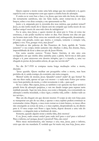 Quero esperar a morte como uma bela amiga que me conduzirá a ti, quero
esperá-la com os transportes com que espero a minha hora de adoração.
E então eu te verei faze a face, e tu, Jesus, que tens sido tão bom, tão amigo,
tão ternamente carinhoso, não me farás medo, antes tomar-me-ás em teus
braços, sobre o teu doce coração, e me apresentarás ao Pai.
Junto a ti, amparada por ti, revestida dos teus méritos, que poderei temer?!
Jesus, eu não tenho medo de ti. Quem será tão estúpido que tenha receio de seu
melhor amigo? receio de uma mãe cheia de indulgência?
Eu te amo, meu Jesus, e quero morrer de amor por ti. Uma só coisa me
entristece, é não poder receber-te todos os dias. Fico doente nos dias em que
me levanto mais cedo. Hoje estou me sentindo mal, enfraquecida, desanimada...
O corpo está pesado, como que morto; o coração, somente o coração vela,
palpita e vive. Vive, porque vives, meu Jesus!”
Servindo-se das palavras de São Francisco de Assis, apelida de “irmão
jumento” o seu corpo; irmão jumento não obedece à alma, fica doente, fraco,
impossibilitado de levar a alma aos pés de Jesus-Hóstia.
Em outra ocasião escreve: “Como Santo Antônio, já não amo esta
cavalgadura em que minha alma caminha para a pátria. Servir-me-ei dela para
chegar a ti, para atravessar este deserto inóspito, que é o mundo, e, uma vez
chegada às portas da Jerusalém celeste, de que me servirá ela?”
No dia 26-7-1935 se compraz numa longa meditação sobre a morte,
dizendo:
“Jesus querido. Quero meditar um pouquinho sobre a morte, mas bem
pertinho de ti, unida contigo; do contrário, não teria coragem.
Morrer! tenho de morrer, Jesus. Quando? como? onde? de que forma? Tu
não me dizes nada, apenas sei que vou morrer – e nada mais. Estive por tantas
vezes bem pertinho da morte, e voltei novamente à vida – para que?
Só tu o sabes. Mas espera, Jesus, eu também o sei: quiseste me fazer assistir à
grande festa da adoração perpétua, e vais me dando tempo para reparar tanta
maldade passada. Aqui me tens, Jesus, sou como a lâmpada, vou consumindo na
adoração a minha mocidade, o meu vigor, a minha vida, enfim – dedico tudo ao
teu serviço...
Mas um dia chegará em que deverei morrer. O corpo já não terá força para
se transportar aos pés do teu altar, e apenas o meu espírito poderá continuar as
costumadas visitas. Depois, o meu rosto tornar-se-á mais branco, os meus olhos
não enxergarão as coisas da terra, e o meu espírito, desprendendo-se, irá direito
para ti. O meu corpo terá flores e água benta, depois descerá a uma vala do
cemitério – e ninguém mais se lembrará de mim...
Somente, quando alguém notar a minha falta, dirá: morreu!
E eu, Jesus, onde estarei então? para onde irei? para o céu? para o inferno?
Para o inferno, eu? porque, Jesus? é possível? Não, não creio!
Pelos meus merecimentos, não mereço o céu; mas, Jesus, para o inferno,
creio que não me mandarás. É verdade que fui muito má, mas hoje, Jesus, amo-
75
 