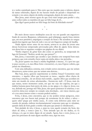te e tenho caminhado para ti. Não creio que me mandes para o inferno, depois
de tantas solicitudes, depois de me haveres tirado do pecado e despertado no
coração o teu amor, depois da minha consagração, depois de tanto amor...
Meu Jesus, antes morrer agora do que viver mais tempo para perder o céu;
antes sofrer todos os martírios do que ser feliz longe de ti!...
Que digo? quem poderá ser feliz longe da fonte da felicidade eterna?”
*
* *
Do meio dessas suaves meditações ecoa de vez em quando um angustioso
brado de socorro. Reaparece, subitamente, qual relâmpago, aquela força sinistra
que, em anos pretéritos, empolgara o coração de Irene e lhe acendera no sangue
aquela luta ingente que fazia de todo o seu ser um fragoroso campo de batalha.
Ainda alguns meses antes da sua morte, armou-se na alma da jovem uma
dessas horrorosas tempestades provocadas pelo olhar de alguém. Irene deixou-
nos dessa luta os seguintes vestígios nas páginas do seu diário:
“Tenho ímpetos de gritar bem alto como os apóstolos, na tempestade do
lago de Genesaré: “Senhor, acode-me, que pereço!”...
Sim, Jesus, é necessário que acordes e que amaines este temporal bem mais
perigoso, que com estranho furor sopra em minha alma e me perturba...
Ah, Jesus! quanto sou fraca! a minha fragilidade é imensa... E é por isto que
te peço socorro, a ti, meu Deus forte e invencível, a ti, meu Esposo solícito, que
jamais me abandonas...
Com uma delicadeza extrema, tens evitado certos encontros, que me seriam
desastrosos, certas coisas, que me seriam uma derrota...
Mas hoje, Jesus, quiseste experimentar as minhas forças? Consentiste num
encontro... e aqueles olhos que buscavam os meus... aqueles olhos cheios de
uma força estranha... de um desejo mal contido... aqueles olhos que acordam em
mim um mundo de coisas adormecidas... fizeram-me mal!... Ó Jesus, mais do
que nunca, nestes momentos assim, em que me vejo tão exposta, em que a
malícia humana passa bem perto de mim, eu me apego a ti e digo-te: Jesus, sou
tua, defende-me, protege-me! Não, Jesus, não quero pertencer às criaturas, o seu
convívio deixa-nos sempre no coração uma desolação... um vácuo imenso, que
só o teu amor imenso como o oceano poderá encher...
Evita, ó Jesus, estes encontros, que se me podem tornar perigosos, estes
encontros que nos fazem mal, porque ele certamente há de sofrer, e talvez –
quem sabe? peque por minha causa... E como seria doloroso para mim ser
ocasião de pecado, embora involuntariamente! concorrer para que te ofendam,
quando daria de bom grado a minha vida para que jamais te ofendessem!...
Tem piedade de nós, ó Jesus, e, peço-te, toca aquele coração tão bom, tão
cheio de afeto, e toma-o para ti.... Esta amizade que ele me dedica, eu t'a
ofereço, a ti, que és único digno de ser amado. Agora, faze o resto, Jesus, e, se
para isto precisares de mais algum sacrifício meu, aqui me tens.
76
 