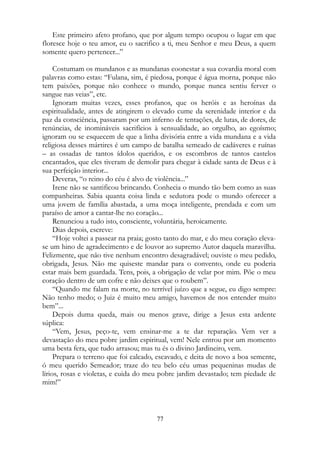 Este primeiro afeto profano, que por algum tempo ocupou o lugar em que
floresce hoje o teu amor, eu o sacrifico a ti, meu Senhor e meu Deus, a quem
somente quero pertencer...”
Costumam os mundanos e as mundanas coonestar a sua covardia moral com
palavras como estas: “Fulana, sim, é piedosa, porque é água morna, porque não
tem paixões, porque não conhece o mundo, porque nunca sentiu ferver o
sangue nas veias”, etc.
Ignoram muitas vezes, esses profanos, que os heróis e as heroínas da
espiritualidade, antes de atingirem o elevado cume da serenidade interior e da
paz da consciência, passaram por um inferno de tentações, de lutas, de dores, de
renúncias, de inomináveis sacrifícios à sensualidade, ao orgulho, ao egoísmo;
ignoram ou se esquecem de que a linha divisória entre a vida mundana e a vida
religiosa desses mártires é um campo de batalha semeado de cadáveres e ruínas
– as ossadas de tantos ídolos queridos, e os escombros de tantos castelos
encantados, que eles tiveram de demolir para chegar à cidade santa de Deus e à
sua perfeição interior...
Deveras, “o reino do céu é alvo de violência...”
Irene não se santificou brincando. Conhecia o mundo tão bem como as suas
companheiras. Sabia quanta coisa linda e sedutora pode o mundo oferecer a
uma jovem de família abastada, a uma moça inteligente, prendada e com um
paraíso de amor a cantar-lhe no coração...
Renunciou a tudo isto, consciente, voluntária, heroicamente.
Dias depois, escreve:
“Hoje voltei a passear na praia; gosto tanto do mar, e do meu coração eleva-
se um hino de agradecimento e de louvor ao supremo Autor daquela maravilha.
Felizmente, que não tive nenhum encontro desagradável; ouviste o meu pedido,
obrigada, Jesus. Não me quiseste mandar para o convento, onde eu poderia
estar mais bem guardada. Tens, pois, a obrigação de velar por mim. Põe o meu
coração dentro de um cofre e não deixes que o roubem”.
“Quando me falam na morte, no terrível juízo que a segue, eu digo sempre:
Não tenho medo; o Juiz é muito meu amigo, havemos de nos entender muito
bem”...
Depois duma queda, mais ou menos grave, dirige a Jesus esta ardente
súplica:
“Vem, Jesus, peço-te, vem ensinar-me a te dar reparação. Vem ver a
devastação do meu pobre jardim espiritual, vem! Nele entrou por um momento
uma besta fera, que tudo arrasou; mas tu és o divino Jardineiro, vem.
Prepara o terreno que foi calcado, escavado, e deita de novo a boa semente,
ó meu querido Semeador; traze do teu belo céu umas pequeninas mudas de
lírios, rosas e violetas, e cuida do meu pobre jardim devastado; tem piedade de
mim!”
77
 