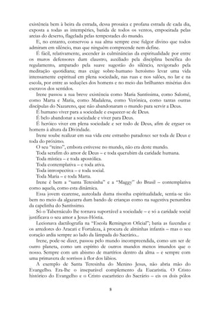 existência bem à beira da estrada, dessa prosaica e profana estrada de cada dia,
exposta a todas as intempéries, batida de todos os ventos, empoeirada pelas
areias do deserto, flagelada pelas tempestades do mundo.
E, no entanto, conservou a sua alma sempre esse fulgor divino que todos
admiram em silêncio, mas que ninguém compreende nem define.
É fácil, relativamente, ascender às culminâncias da espiritualidade por entre
os muros defensores dum claustro, auxiliado pela disciplina benéfica do
regulamento, amparado pela suave sugestão do silêncio, revigorado pela
meditação quotidiana; mas exige sobre-humano heroísmo levar uma vida
intensamente espiritual em plena sociedade, nas ruas e nos salões, no lar e na
escola, por entre as seduções dos homens e no meio das brilhantes misérias dos
escravos dos sentidos.
Irene passou a sua breve existência como Maria Santíssima, como Salomé,
como Marta e Maria, como Madalena, como Verônica, como tantas outras
discípulas do Nazareno, que não abandonaram o mundo para servir a Deus.
É humano viver para a sociedade e esquecer-se de Deus.
É belo abandonar a sociedade e viver para Deus.
É heróico viver em plena sociedade e ser todo de Deus, afim de erguer os
homens à altura da Divindade.
Irene soube realizar em sua vida este estranho paradoxo: ser toda de Deus e
toda do próximo.
O seu “reino”, embora estivesse no mundo, não era deste mundo.
Toda serafim do amor de Deus – e toda querubim da caridade humana.
Toda mística – e toda apostólica.
Toda contemplativa – e toda ativa.
Toda introspectiva – e toda social.
Toda Maria – e toda Marta.
Irene é bem a “santa Teresinha” e a “Maggy” do Brasil – contemplativa
como aquela, como esta dinâmica.
Essa jovem cearense, aureolada duma risonha espiritualidade, sentia-se tão
bem no meio da algazarra dum bando de crianças como na sugestiva penumbra
da capelinha do Santíssimo.
Só o Tabernáculo lhe tornava suportável a sociedade – e só a caridade social
justificava o seu amor a Jesus-Hóstia.
Lecionava dactilografia na “Escola Remington Oficial”; batia as fazendas e
os arredores do Aracati e Fortaleza, à procura de alminhas infantis – mas o seu
coração ardia sempre ao lado da lâmpada do Sacrário...
Irene, pode-se dizer, passou pelo mundo incompreendida, como um ser de
outro planeta, como um espírito de outros mundos menos imundos que o
nosso. Sempre com um abismo de martírios dentro da alma – e sempre com
uma primavera de sorrisos à flor dos lábios.
A exemplo de Santa Teresinha do Menino Jesus, não abria mão do
Evangelho. Era-lhe o inseparável complemento da Eucaristia. O Cristo
histórico do Evangelho e o Cristo eucarístico do Sacrário – eis os dois pólos
8
 