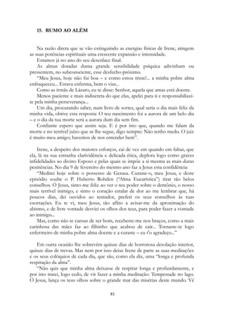 15. RUMO AO ALÉM
Na razão direta que se vão extinguindo as energias físicas de Irene, atingem
as suas potências espirituais uma crescente expansão e intensidade.
Estamos já no ano do seu desenlace final.
As almas dotadas duma grande sensibilidade psíquica adivinham ou
pressentem, no subconsciente, esse desfecho próximo.
“Meu Jesus, hoje não fui boa – e como estou triste!... a minha pobre alma
enfraqueceu... Estava enferma, bem o vias...
Como as irmãs de Lázaro, eu te disse: Senhor, aquela que amas está doente.
Menos paciente e mais indiscreta do que elas, apelei para ti e responsabilizei-
te pela minha perseverança...
Um dia, procurando saber, num livro de sortes, qual seria o dia mais feliz da
minha vida, obtive esta resposta: O teu nascimento foi a aurora de um belo dia
– e o dia da tua morte será a aurora dum dia sem fim.
Confiante espero que assim seja. E é por isto que, quando me falam da
morte e no terrível juízo que se lhe segue, digo sempre: Não tenho medo. O juiz
é muito meu amigo; havemos de nos entender bem”.
Irene, a despeito dos maiores esforços, cai de vez em quando em faltas, que
ela, lá na sua estranha clarividência e delicada ética, deplora logo como graves
infidelidades ao divino Esposo e pelas quais se impõe a si mesma as mais duras
penitências. No dia 9 de fevereiro do mesmo ano faz a Jesus esta confidência:
“Meditei hoje sobre o possesso de Gerasa. Curaste-o, meu Jesus, e deste
episódio soube o P. Huberto Rohden (“Alma Eucarística”) tirar tão belos
conselhos. Ó Jesus, sinto-me feliz ao ver o teu poder sobre o demônio, o nosso
mais terrível inimigo, e sinto o coração estalar de dor ao me lembrar que, há
poucos dias, dei ouvidos ao tentador, preferi os seus conselhos às tuas
exortações. Eu te vi, meu Jesus, tão aflito a avisar-me da aproximação do
abismo, e de livre vontade desviei os olhos dos teus, para poder fazer a vontade
ao inimigo...
Mas, como não te cansas de ser bom, recebeste-me nos braços, como a mais
carinhosa das mães faz ao filhinho que acabou de cair... Tornaste-te logo
enfermeiro de minha pobre alma doente e a curaste – eu t'o agradeço...”
Em outra ocasião lhe sobrevêm quinze dias de horrorosa desolação interior,
quinze dias de trevas. Mas nem por isso deixe Irene de parte as suas meditações
e os seus colóquios de cada dia, que são, como ela diz, uma “longa e profunda
respiração da alma”.
“Não quis que minha alma deixasse de respirar longa e profundamente, e
por isto tratei, logo cedo, de vir fazer a minha meditação: Tempestade no lago.
Ó Jesus, lança os teus olhos sobre o grande mar das misérias deste mundo. Vê
81
 