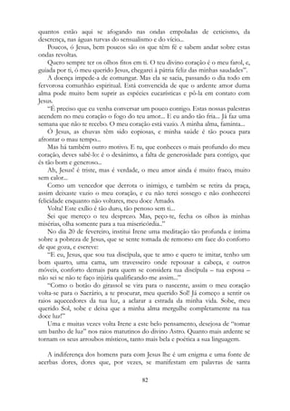 quantos estão aqui se afogando nas ondas empoladas de ceticismo, da
descrença, nas águas turvas do sensualismo e do vício...
Poucos, ó Jesus, bem poucos são os que têm fé e sabem andar sobre estas
ondas revoltas.
Quero sempre ter os olhos fitos em ti. O teu divino coração é o meu farol, e,
guiada por ti, ó meu querido Jesus, chegarei à pátria feliz das minhas saudades”.
A doença impede-a de comungar. Mas ela se sacia, passando o dia todo em
fervorosa comunhão espiritual. Está convencida de que o ardente amor duma
alma pode muito bem suprir as espécies eucarísticas e pô-la em contato com
Jesus.
“É preciso que eu venha conversar um pouco contigo. Estas nossas palestras
acendem no meu coração o fogo do teu amor... E eu ando tão fria... Já faz uma
semana que não te recebo. O meu coração está vazio. A minha alma, faminta...
Ó Jesus, as chuvas têm sido copiosas, e minha saúde é tão pouca para
afrontar o mau tempo...
Mas há também outro motivo. E tu, que conheces o mais profundo do meu
coração, deves sabê-lo: é o desânimo, a falta de generosidade para contigo, que
és tão bom e generoso...
Ah, Jesus! é triste, mas é verdade, o meu amor ainda é muito fraco, muito
sem calor...
Como um vencedor que derrota o inimigo, e também se retira da praça,
assim deixaste vazio o meu coração, e eu não terei sossego e não conhecerei
felicidade enquanto não voltares, meu doce Amado.
Volta! Este exílio é tão duro, tão penoso sem ti...
Sei que mereço o teu desprezo. Mas, peço-te, fecha os olhos às minhas
misérias, olha somente para a tua misericórdia..”
No dia 20 de fevereiro, institui Irene uma meditação tão profunda e íntima
sobre a pobreza de Jesus, que se sente tomada de remorso em face do conforto
de que goza, e escreve:
“E eu, Jesus, que sou tua discípula, que te amo e quero te imitar, tenho um
bom quarto, uma cama, um travesseiro onde repousar a cabeça, e outros
móveis, conforto demais para quem se considera tua discípula – tua esposa –
não sei se não te faço injúria qualificando-me assim...”
“Como o botão do girassol se vira para o nascente, assim o meu coração
volta-se para o Sacrário, a te procurar, meu querido Sol! Já começo a sentir os
raios aquecedores da tua luz, a aclarar a estrada da minha vida. Sobe, meu
querido Sol, sobe e deixa que a minha alma mergulhe completamente na tua
doce luz!”
Uma e muitas vezes volta Irene a este belo pensamento, desejosa de “tomar
um banho de luz” nos raios matutinos do divino Astro. Quanto mais ardente se
tornam os seus arroubos místicos, tanto mais bela e poética a sua linguagem.
A indiferença dos homens para com Jesus lhe é um enigma e uma fonte de
acerbas dores, dores que, por vezes, se manifestam em palavras de santa
82
 