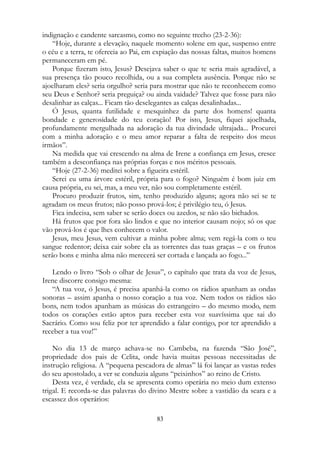 indignação e candente sarcasmo, como no seguinte trecho (23-2-36):
“Hoje, durante a elevação, naquele momento solene em que, suspenso entre
o céu e a terra, te oferecia ao Pai, em expiação das nossas faltas, muitos homens
permaneceram em pé.
Porque fizeram isto, Jesus? Desejava saber o que te seria mais agradável, a
sua presença tão pouco recolhida, ou a sua completa ausência. Porque não se
ajoelharam eles? seria orgulho? seria para mostrar que não te reconhecem como
seu Deus e Senhor? seria preguiça? ou ainda vaidade? Talvez que fosse para não
desalinhar as calças... Ficam tão deselegantes as calças desalinhadas...
Ó Jesus, quanta futilidade e mesquinhez da parte dos homens! quanta
bondade e generosidade do teu coração! Por isto, Jesus, fiquei ajoelhada,
profundamente mergulhada na adoração da tua divindade ultrajada... Procurei
com a minha adoração e o meu amor reparar a falta de respeito dos meus
irmãos”.
Na medida que vai crescendo na alma de Irene a confiança em Jesus, cresce
também a desconfiança nas próprias forças e nos méritos pessoais.
“Hoje (27-2-36) meditei sobre a figueira estéril.
Serei eu uma árvore estéril, própria para o fogo? Ninguém é bom juiz em
causa própria, eu sei, mas, a meu ver, não sou completamente estéril.
Procuro produzir frutos, sim, tenho produzido alguns; agora não sei se te
agradam os meus frutos; não posso prová-los; é privilégio teu, ó Jesus.
Fica indecisa, sem saber se serão doces ou azedos, se não são bichados.
Há frutos que por fora são lindos e que no interior causam nojo; só os que
vão prová-los é que lhes conhecem o valor.
Jesus, meu Jesus, vem cultivar a minha pobre alma; vem regá-la com o teu
sangue redentor; deixa cair sobre ela as torrentes das tuas graças – e os frutos
serão bons e minha alma não merecerá ser cortada e lançada ao fogo...”
Lendo o livro “Sob o olhar de Jesus”, o capítulo que trata da voz de Jesus,
Irene discorre consigo mesma:
“A tua voz, ó Jesus, é precisa apanhá-la como os rádios apanham as ondas
sonoras – assim apanha o nosso coração a tua voz. Nem todos os rádios são
bons, nem todos apanham as músicas do estrangeiro – do mesmo modo, nem
todos os corações estão aptos para receber esta voz suavíssima que sai do
Sacrário. Como sou feliz por ter aprendido a falar contigo, por ter aprendido a
receber a tua voz!”
No dia 13 de março achava-se no Cambeba, na fazenda “São José”,
propriedade dos pais de Celita, onde havia muitas pessoas necessitadas de
instrução religiosa. A “pequena pescadora de almas” lá foi lançar as vastas redes
do seu apostolado, a ver se conduzia alguns “peixinhos” ao reino de Cristo.
Desta vez, é verdade, ela se apresenta como operária no meio dum extenso
trigal. E recorda-se das palavras do divino Mestre sobre a vastidão da seara e a
escassez dos operários:
83
 