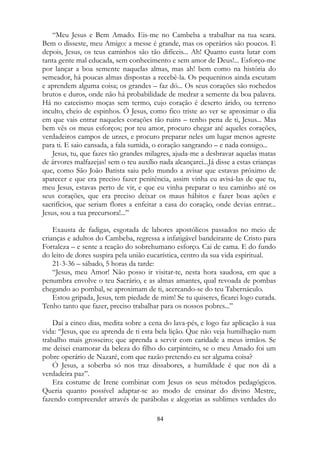 “Meu Jesus e Bem Amado. Eis-me no Cambeba a trabalhar na tua seara.
Bem o disseste, meu Amigo: a messe é grande, mas os operários são poucos. E
depois, Jesus, os teus caminhos são tão difíceis... Ah! Quanto custa lutar com
tanta gente mal educada, sem conhecimento e sem amor de Deus!... Esforço-me
por lançar a boa semente naquelas almas, mas ah! bem como na história do
semeador, há poucas almas dispostas a recebê-la. Os pequeninos ainda escutam
e aprendem alguma coisa; os grandes – faz dó... Os seus corações são rochedos
brutos e duros, onde não há probabilidade de medrar a semente da boa palavra.
Há no catecismo moças sem termo, cujo coração é deserto árido, ou terreno
inculto, cheio de espinhos. Ó Jesus, como fico triste ao ver se aproximar o dia
em que vais entrar naqueles corações tão ruins – tenho pena de ti, Jesus... Mas
bem vês os meus esforços; por teu amor, procuro chegar até aqueles corações,
verdadeiros campos de urzes, e procuro preparar neles um lugar menos agreste
para ti. E saio cansada, a fala sumida, o coração sangrando – e nada consigo...
Jesus, tu, que fazes tão grandes milagres, ajuda-me a desbravar aquelas matas
de árvores malfazejas! sem o teu auxílio nada alcançarei...Já disse a estas crianças
que, como São João Batista saiu pelo mundo a avisar que estavas próximo de
aparecer e que era preciso fazer penitência, assim vinha eu avisá-las de que tu,
meu Jesus, estavas perto de vir, e que eu vinha preparar o teu caminho até os
seus corações, que era preciso deixar os maus hábitos e fazer boas ações e
sacrifícios, que seriam flores a enfeitar a casa do coração, onde devias entrar...
Jesus, sou a tua precursora!...”
Exausta de fadigas, esgotada de labores apostólicos passados no meio de
crianças e adultos do Cambeba, regressa a infatigável bandeirante de Cristo para
Fortaleza – e sente a reação do sobrehumano esforço. Cai de cama. E do fundo
do leito de dores suspira pela união eucarística, centro da sua vida espiritual.
21-3-36 – sábado, 5 horas da tarde:
“Jesus, meu Amor! Não posso ir visitar-te, nesta hora saudosa, em que a
penumbra envolve o teu Sacrário, e as almas amantes, qual revoada de pombas
chegando ao pombal, se aproximam de ti, acercando-se do teu Tabernáculo.
Estou gripada, Jesus, tem piedade de mim! Se tu quiseres, ficarei logo curada.
Tenho tanto que fazer, preciso trabalhar para os nossos pobres...”
Daí a cinco dias, medita sobre a cena do lava-pés, e logo faz aplicação à sua
vida: “Jesus, que eu aprenda de ti esta bela lição. Que não veja humilhação num
trabalho mais grosseiro; que aprenda a servir com caridade a meus irmãos. Se
me deixei enamorar da beleza do filho do carpinteiro, se o meu Amado foi um
pobre operário de Nazaré, com que razão pretendo eu ser alguma coisa?
Ó Jesus, a soberba só nos traz dissabores, a humildade é que nos dá a
verdadeira paz”.
Era costume de Irene combinar com Jesus os seus métodos pedagógicos.
Queria quanto possível adaptar-se ao modo de ensinar do divino Mestre,
fazendo compreender através de parábolas e alegorias as sublimes verdades do
84
 