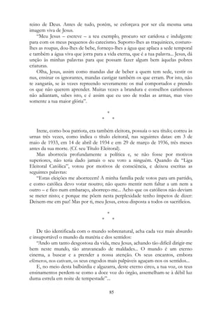 reino de Deus. Antes de tudo, porém, se esforçava por ser ela mesma uma
imagem viva de Jesus.
“Meu Jesus – escreve – a teu exemplo, procuro ser caridosa e indulgente
para com os meus pequenos do catecismo. Suporto-lhes as traquinices, costuro-
lhes as roupas, dou-lhes de bebe, forneço-lhes a água que aplaca a sede temporal
e também a água viva que jorra para a vida eterna, que é a tua palavra... Jesus, dá
unção às minhas palavras para que possam fazer algum bem àquelas pobres
criaturas.
Olha, Jesus, assim como mandas dar de beber a quem tem sede, vestir os
nus, ensinar os ignorantes, mandas castigar também os que erram. Por isto, não
te zangarás, se às vezes repreendo severamente os mal comportados e prendo
os que não querem aprender. Muitas vezes a brandura e conselhos carinhosos
não adiantam, sabes isto, e é assim que eu uso de todas as armas, mas viso
somente a tua maior glória”.
*
* *
Irene, como boa patriota, era também eleitora, possuía o seu título; correu às
urnas três vezes, como indica o título eleitoral, nas seguintes datas: em 3 de
maio de 1933, em 14 de abril de 1934 e em 29 de março de 1936, três meses
antes da sua morte. (Cf. seu Título Eleitoral).
Mas aborrecia profundamente a política e, se não fosse por motivos
superiores, não teria dado jamais o seu voto a ninguém. Quando da “Liga
Eleitoral Católica”, votou por motivos de consciência, e deixou escritas as
seguintes palavras:
“Estas eleições me aborrecem! A minha família pede votos para um partido,
e como católica devo votar noutro; não quero mentir nem faltar a um nem a
outro – e fico num embaraço, aborreço-me... Acho que os católicos não deviam
se meter nisto; e porque me põem nesta perplexidade tenho ímpetos de dizer:
Deixem-me em paz! Mas por ti, meu Jesus, estou disposta a todos os sacrifícios.
*
* *
De tão identificada com o mundo sobrenatural, acha cada vez mais absurdo
e insuportável o mundo da matéria e dos sentidos:
“Ando um tanto desgostosa da vida, meu Jesus, achando tão difícil dirigir-me
bem neste mundo, tão atravancado de maldades... O mundo é um eterno
cinema, a buscar e a prender a nossa atenção. Os seus encantos, embora
efêmeros, nos cativam, os seus engodos mais palpáveis aguçam-nos os sentidos...
E, no meio desta balbúrdia e algazarra, deste eterno circo, a tua voz, os teus
ensinamentos perdem-se como a doce voz do órgão, assemelham-se à débil luz
duma estrela em noite de tempestade”...
85
 