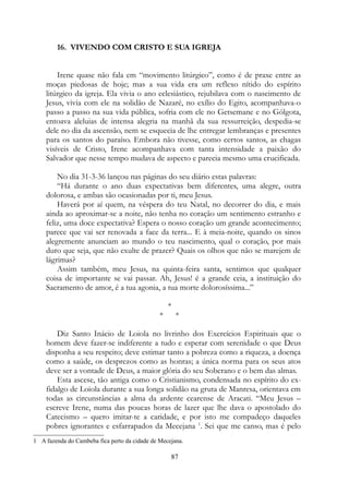 16. VIVENDO COM CRISTO E SUA IGREJA
Irene quase não fala em “movimento litúrgico”, como é de praxe entre as
moças piedosas de hoje; mas a sua vida era um reflexo nítido do espírito
litúrgico da igreja. Ela vivia o ano eclesiástico, rejubilava com o nascimento de
Jesus, vivia com ele na solidão de Nazaré, no exílio do Egito, acompanhava-o
passo a passo na sua vida pública, sofria com ele no Getsemane e no Gólgota,
entoava aleluias de intensa alegria na manhã da sua ressurreição, despedia-se
dele no dia da ascensão, nem se esquecia de lhe entregar lembranças e presentes
para os santos do paraíso. Embora não tivesse, como certos santos, as chagas
visíveis de Cristo, Irene acompanhava com tanta intensidade a paixão do
Salvador que nesse tempo mudava de aspecto e parecia mesmo uma crucificada.
No dia 31-3-36 lançou nas páginas do seu diário estas palavras:
“Há durante o ano duas expectativas bem diferentes, uma alegre, outra
dolorosa, e ambas são ocasionadas por ti, meu Jesus.
Haverá por aí quem, na véspera do teu Natal, no decorrer do dia, e mais
ainda ao aproximar-se a noite, não tenha no coração um sentimento estranho e
feliz, uma doce expectativa? Espera o nosso coração um grande acontecimento;
parece que vai ser renovada a face da terra... E à meia-noite, quando os sinos
alegremente anunciam ao mundo o teu nascimento, qual o coração, por mais
duro que seja, que não exulte de prazer? Quais os olhos que não se marejem de
lágrimas?
Assim também, meu Jesus, na quinta-feira santa, sentimos que qualquer
coisa de importante se vai passar. Ah, Jesus! é a grande ceia, a instituição do
Sacramento de amor, é a tua agonia, a tua morte dolorosíssima...”
*
* *
Diz Santo Inácio de Loiola no livrinho dos Exercícios Espirituais que o
homem deve fazer-se indiferente a tudo e esperar com serenidade o que Deus
disponha a seu respeito; deve estimar tanto a pobreza como a riqueza, a doença
como a saúde, os desprezos como as honras; a única norma para os seus atos
deve ser a vontade de Deus, a maior glória do seu Soberano e o bem das almas.
Esta ascese, tão antiga como o Cristianismo, condensada no espírito do ex-
fidalgo de Loiola durante a sua longa solidão na gruta de Manresa, orientava em
todas as circunstâncias a alma da ardente cearense de Aracati. “Meu Jesus –
escreve Irene, numa das poucas horas de lazer que lhe dava o apostolado do
Catecismo – quero imitar-te a caridade, e por isto me compadeço daqueles
pobres ignorantes e esfarrapados da Mecejana 1
. Sei que me canso, mas é pelo
1 A fazenda do Cambeba fica perto da cidade de Mecejana.
87
 