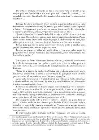 Por esta vil criatura ofereceste ao Pai o teu corpo para ser morto, o teu
sangue para ser derramado, a tua alma para ser coberta de confusão, a tua
divindade para ser vilipendiada!... Era preciso salvar esta alma – e não mediste
sacrifícios”...
Em vez de fatigar a alma com áridas teorias e esquemas sobre a Missa, Irene
faz como os israelitas no deserto da Arábia, que toda a manhã saíam a apanhar
solícitos o delicioso maná que chovia das ignotas alturas do céu. Irene imita-lhes
o exemplo, apanhando, faminta, o “pão vivo que desceu do céu”.
“Jesus amado – escreve no dia 4 de abril – hoje te recebi no meu coração e
assisti a cinco Missas. Gosto quando vejo muitos sacerdotes celebrando. Parece
então ver cair sobre a terra uma chuva de graças. Cada hóstia que se eleva, cada
cálice que se levanta, é como uma fonte de bençãos a se derramar por nós.
Então, para que não se perca tão precioso tesouro, corro a apanhar estas
graças, como o sedento apanha a água da chuva1
.
Recebo as graças no cálice da minha alma e reparto-as pelas almas do
purgatório, pelos pobres pecadores, pela minha família, pelos meus amigos, pela
humanidade, enfim...”
Na véspera da última quinta-feira santa da sua vida, abrasou-se o coração de
Irene de tão intenso amor que perdeu o gosto pelas coisas da vida e passou o
dia todo enlevada na doce amargura do inefável mistério do amor dolente do
Redentor:
“Jesus, rei e centro da minha vida! Deixa que te chame assim, pois que a
minha vida emana de ti; és como o eixo ao redor do qual giram todos os meus
pensamentos e afetos, todos os meus desejos e aspirações...
A tua vida, meu Jesus, é o poema de amor que embalou a minha infância, é
o cântico sublime que vive dentro de mim, é o hino de vitória cuja última nota
soará na minha derradeira hora...
Começa a tua vida com os doces e alegres hinos de Natal, e vão se passando
em cânticos suaves e melancólicos os tempos do exílio, e vem a vida pública,
onde o hino se torna mais forte e vibrante; vem a tua dolorosa paixão e torna o
hino semelhante a soluços recalcados, ou em lamentações queixosas – mas logo
vem a nota forte e alvissareira da tua gloriosa ressurreição...
Por enquanto ainda tudo é triste e sombrio. Estamos na quarta-feira de
trevas, a última tarde em que voltaste para Betânia. Esperavam-te os amigos,
sentados no marco da estrada, e o coração da Virgem, ao te avistar, notou a
tristeza em tua fisionomia; os apóstolos vinham calados, pareciam desiludidos,
desapontados...
E, interrogados pelas mulheres piedosas hospedadas em casa de Marta,
1 Convém não esquecer o que significam palavras destas nos lábios duma filha da “terra das secas”, onde, não
raro, em um só ano morrem de fome e sede milhares de pessoas. Uma chuva, depois de um ano de seca
abrasadora, é um inestimável presente do céu. Talvez nenhum outro brasileiro compreenda tão bem como o
cearense o alcance de certas expressões bíblicas, sobretudo dos Salmos, quando comparam a graça de Deus
como uma chuva benéfica, e o homem virtuoso a uma árvore plantada à beira da torrente...
89
 