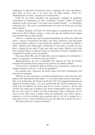 explicaram os apóstolos: Enterramos hoje a esperança do reino messiânico...
Jesus disse ao povo que o seu reino não era deste mundo... Ficou só...
Abandonaram-no todos... Ficamos nós somente fiéis...”
Onde foi que Irene descobriu este pensamento original? Os apóstolos
“enterraram as esperanças do reino messiânico” porque o Rabi de Nazaré
declarara a todo o povo que “o seu reino não era deste mundo” - e os discípulos
sonhavam, dia a dia, com o restabelecimento do reino de Israel, que era bem
deste mundo?...
A ardente discípula de Cristo no Ceará alegrou-se grandemente com estas
palavras do divino Mestre, porque o reino com que ela sonhava havia longos
anos também não era deste mundo.
“Amo-te – exclama ela, numa arrojada proclamação da realeza do varão das
dores – amo-te e te proclamo meu Rei e meu Deus, embora te veja chicoteado
em praça pública, embora te veja coroado de espinhos e servindo de ridículo à
plebe... Quanto mais desprezado e maltratado te vejo, mais se acende em meu
peito a chama do teu amor. É por meu amor que sofres. Quem te pôs neste
triste estado? Foram os algozes? Foram as chicotadas? Foram os príncipes dos
sacerdotes? Foi Judas com a sua traição?
Não, meu divino Rei, não foi nada disto, não foi ninguém, foi unicamente o
amor, o teu grande, o teu imenso amor por mim!”...
Representando-se ao vivo a ingratidão dos homens em face do inefável
mistério da Eucaristia, Irene rompe nestas palavras de sublime audácia:
“Ó Jesus! Isto é horrível! É doloroso! Deste-nos a Eucaristia, e acima de tão
sublime mistério só há um – o da nossa ingratidão”...
Em seguida, tece a apoteose da eterna realeza de Cristo, terminando com
estas frases inspiradas:
“Passam os anos, escoam-se os séculos, desaparecem os reinos da terra, dos
palácios não ficará pedra sobre pedra – e o teu reino ainda estará no princípio!...
Que resta de Herodes, dos Faraós, de D. João VI? Uma apagada lembrança nas
páginas da história antiga – e tu, meu querido Rei dos séculos vindouros, vives
ainda hoje em milhares de tronos, que são os nossos corações, e da tua vida
vivemos nós todos que te amamos, que fomos conquistados com o teu sangue.
Da tua vida vivem os eleitos na bem-aventurança, felizes habitantes do teu
reino; da tua vida vivem as pobres almas do purgatório, cujo único anseio é
unirem-se a ti. Só no inferno, Jesus querido, não se vive de ti, porque lá é o
reino das trevas, é o reino de Satanás, lá se vive do ódio, não se pode viver de ti.
Meu Jesus, livra-nos a todos do inferno!”
90
 