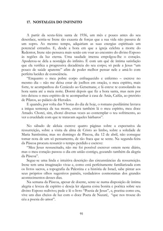 17. NOSTALGIA DO INFINITO
A partir da sexta-feira santa de 1936, um mês e pouco antes do seu
desenlace, sentia-se Irene tão exausta de forças que a sua vida não passava de
um sopro. Ao mesmo tempo, adquiriam as suas energias espirituais um
potencial estranho. E, desde a hora em que a igreja celebra a morte do
Redentor, Irene não pensava mais senão em voar ao encontro do divino Esposo
às regiões da luz eterna. Uma saudade imensa empolgou-lhe o coração.
Apoderou-se dela a nostalgia do infinito. É com um quê de íntima satisfação
que ela verifica a progressiva decadência do seu corpo; só pede a Jesus “um
pouco de saúde aparente” afim de poder melhor pensar nele e amá-lo com
perfeita lucidez de consciência.
“Enquanto o meu pobre corpo enfraquecido e enfermo – escreve no
mesmo dia – não me deixa estar de joelhos em oração, o meu espírito, mais
forte, te acompanhou do Cenáculo ao Getsemane, e lá esteve te consolando na
hora santa até a meia noite. Dormi depois que fiz a hora santa, mas nem por
isto deixou o meu espírito de te acompanhar à casa de Anás, Caifás, ao pretório
de Pilatos, ao palácio de Herodes.
E quando, por volta das 9 horas do dia de hoje, o romano pusilânime lavrava
a iníqua sentença da tua morte, estava também lá o meu espírito, meu doce
Amado. Chorei, sim, chorei diversas vezes ao contemplar o teu sofrimento, ao
ver a crueldade com que te tratavam aqueles bárbaros”.
No sábado de aleluia escreve quatro páginas sobre a expectativa da
ressurreição, sobre a visita da alma de Cristo ao limbo, sobre a soledade de
Maria Santíssima; mas no domingo de Páscoa, dia 12 de abril, não consegue
tomar nota de um só pensamento, de tão fraca que se sente. Na segunda-feira
da Páscoa procura ressarcir o tempo perdido e escreve:
“Meu Jesus ressuscitado, não me foi possível escrever ontem neste diário,
mas o meu coração passou o dia em união contigo, gozando também da alegria
da Páscoa”.
Segue-se uma linda e intuitiva descrição das circunstâncias da ressurreição.
Irene tem uma imaginação vivaz e, como está perfeitamente familiarizada com
os livros sacros, a topografia da Palestina e a história de Israel, sabe pintar aos
seus próprios olhos sugestivos painéis, verdadeiros cosmoramas dos grandes
acontecimentos desses dias.
Na semana da Páscoa, apesar de doente, sente-se numa disposição de íntima
alegria e leveza de espírito e deseja ler alguma coisa bonita e poética sobre seu
divino Esposo redivivo; pede e lê o livro “Poesia de Jesus”, e, poetisa como era,
vive uns dias cheios de luz com o doce Poeta de Nazaré, “que nos trouxe do
céu a poesia do amor”.
91
 