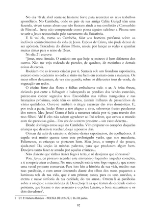 No dia 18 de abril sente-se bastante forte para reencetar os seus trabalhos
apostólicos. No Cambeba, onde os pais de sua amiga Celita Gurgel têm uma
fazenda, vivem tantas almas que não fizeram ainda a sua confissão e Comunhão
de Páscoa!... Irene não compreende como possa alguém celebrar a Páscoa sem
se unir a Jesus ressuscitado pelo sacramento da Eucaristia.
E lá vai ela, rumo ao Cambeba, falar aos homens profanos sobre os
inefáveis acontecimentos da vida de Jesus. Esposa de Cristo, não pode deixar de
ser apóstola. Pescadora do divino Piloto, anseia por lançar as redes e apanhar
muitas almas para o reino de Deus.
No dia 21 escreve:
“Jesus, meu Amado. O cenário em que hoje te escrevo é bem diferente dos
outros. Não me vejo rodeada de paredes, de quadros, de mesinhas e demais
coisas da escola.
Rodeiam-me as árvores criadas por ti. Sentada sob um frondoso sapotizeiro,
escrevo com o caderno no colo, e sinto-me bem em contato com a natureza. Os
meus olhos descansam, de vez em quando, sobre os diferentes tons de verde, da
vegetação em redor.
O cheiro forte das flores e folhas embalsama todo o ar. A brisa fresca,
ciciando por entre a folhagem e balançando os pendões dos verdes canaviais,
parece-nos contar segredos teus. Escondidos nas velhas mangueiras e nas
laranjeiras próximas, onde têm os ninhos, cantam milhares de passarinhos de
várias qualidades. Ouve-se também o alegre cacarejar das aves domésticas. E,
por toda a parte, lindas flores a nos alegrar a vista, saborosas frutas pendentes
dos ramos. Meu Jesus! Como é bela a natureza criada por ti, para recreio dos
teus filhos! Ah! E eles não sabem agradecer ao Pai celeste, que ornou o mundo
com tão preciosas galas... Em vez de o terem presente – um vasto deserto...
Desde domingo estou aqui no Cambeba. Vim preparar os corações daquelas
crianças que devem-te receber, daqui a poucos dias.
Ontem dei aula de catecismo debaixo destes sapotizeiros, tão acolhedores. A
capela está muito quente com este prolongado verão, que nos mandaste.
Felizmente, as crianças se portaram bem. Meu Jesus, o tempo é tão pouco,
ajuda-nos! Dá unção às minhas palavras, para que produzam algum bem.
Desejava tanto fazer-te amado por aquelas crianças...
Não disseste que vinhas trazer fogo à terra, e só desejavas que abrasasse?
Pois, Jesus, eu procuro acender este misterioso foguinho naqueles corações,
a ti compete atear a chama. No meu coração existe este fogo sagrado, que como
uma vestal procuro conservar. Para isto leio a história da tua vida, medito nas
tuas parábolas, e com amor desenrolo diante dos olhos dos meus pequenos a
luminosa tela da tua vida, que é um primor; canto, para os seus ouvidos, a
eterna e suave sinfonia da tua caridade, do teu amor... Ontem li as parábolas
sobre a oração e a misericórdia de Deus; hoje li as que tratam da caridade com o
próximo, que foram: o rico avarento e o pobre Lázaro, o bom samaritano e os
dois devedores1
.
1 Cf. P. Huberto Rohden – POESIA DE JESUS, I, II e III partes.
92
 