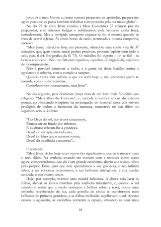 Jesus, és o meu Mestre, e, como outrora preparaste os apóstolos, prepara-me
agora para que eu possa também trabalhar com proveito pela tua maior glória”.
No dia 27 de abril, Irene conduz à Mesa Eucarística 37 crianças por ela
preparadas, com imensas fadigas e sofrimentos; pois sentia-se ainda fraca,
convalescente. Mas a intrépida catequista esquece-se de si mesma quando se
trata de servir a Jesus. Às cinco horas da tarde, terminada a intensa campanha,
escreve:
“Meu Jesus, ofereci-te hoje um presente, ofereci-te uma coroa viva de 37
corações, que, quais outras tantas pedras preciosas, procurei lapidar com todo o
zelo, para ti (cf. fotografias da fl. 73). O trabalho foi ingrato – oh se foi! - tu
bem o conheces... Não me faltaram espinhos, espinhos de ingratidão, espinhos
de incompreensão...
Não é possível contentar a todos, e a gente sai desta batalha contra o
egoísmo e a soberba, com o coração a sangrar...
Quantas vezes tens sofrido o que eu sofri hoje, e não encontras quem te
console, como tu me consolas...
Consolemo-nos mutuamente, meu Jesus”.
No dia seguinte, para descansar, lança mão de um livro mais filosófico que
religioso: “Maravilhas do Universo”, e, sentada à sombra amena do extenso
pomar, aprofundando o espírito na investigação do invisível autor dos visíveis
prodígios de ordem e harmonia da natureza, transcreve no seu diário os
seguintes versos do livro:
“Faz Deus do sol, dos astros catecismos,
Penetra até ao fundo dos abismos,
E as alturas relatam-lhe a grandeza.
Deus! é o eco que em tudo soa,
Deus! é o hino que o universo entoa,
Deus! diz ajoelhada a natureza”...
E comenta:
“Meu Jesus. Achei hoje estes versos tão significativos, que os transcrevi para
o meu diário. Na verdade, estando em contato com a natureza como estou
agora, compreendemos que ela é um grande catecismo, aberto aos nossos olhos
pelo próprio Deus, para que nele aprendamos a sua grandeza, o seu infinito
saber, a sua soberana onipotência, a sua brilhante inteligência, a sua excelsa
caridade, o seu imenso amor.
Hoje, por exemplo, tivemos uma manhã belíssima. A chuva veio lavar as
folhas, alentar os ramos murchos pela soalheira inclemente, e, quando o sol
risonho e como que a medo começou a brilhar sobre a terra, houve uma
estranha reverberação de luz, cada gotinha de chuva se transformou num
brilhante de primeira grandeza, e as folhas molhadas espelhavam o sol. Apenas
cessou o aguaceiro, as avezinhas cortaram o espaço, entoando os seus mais
93
 