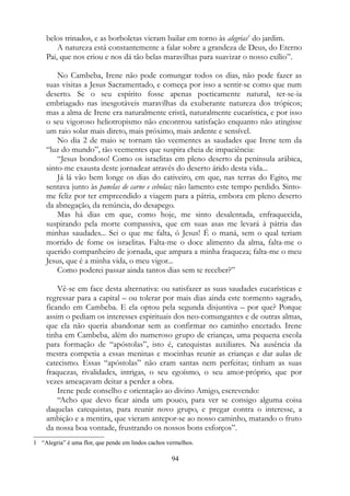 belos trinados, e as borboletas vieram bailar em torno às alegrias1
do jardim.
A natureza está constantemente a falar sobre a grandeza de Deus, do Eterno
Pai, que nos criou e nos dá tão belas maravilhas para suavizar o nosso exílio”.
No Cambeba, Irene não pode comungar todos os dias, não pode fazer as
suas visitas a Jesus Sacramentado, e começa por isso a sentir-se como que num
deserto. Se o seu espírito fosse apenas poeticamente natural, ter-se-ia
embriagado nas inesgotáveis maravilhas da exuberante natureza dos trópicos;
mas a alma de Irene era naturalmente cristã, naturalmente eucarística, e por isso
o seu vigoroso heliotropismo não encontrou satisfação enquanto não atingisse
um raio solar mais direto, mais próximo, mais ardente e sensível.
No dia 2 de maio se tornam tão veementes as saudades que Irene tem da
“luz do mundo”, tão veementes que suspira cheia de impaciência:
“Jesus bondoso! Como os israelitas em pleno deserto da península arábica,
sinto-me exausta deste jornadear através do deserto árido desta vida...
Já lá vão bem longe os dias do cativeiro, em que, nas terras do Egito, me
sentava junto às panelas de carne e cebolas; não lamento este tempo perdido. Sinto-
me feliz por ter empreendido a viagem para a pátria, embora em pleno deserto
da abnegação, da renúncia, do desapego.
Mas há dias em que, como hoje, me sinto desalentada, enfraquecida,
suspirando pela morte compassiva, que em suas asas me levará à pátria das
minhas saudades... Sei o que me falta, ó Jesus! É o maná, sem o qual teriam
morrido de fome os israelitas. Falta-me o doce alimento da alma, falta-me o
querido companheiro de jornada, que ampara a minha fraqueza; falta-me o meu
Jesus, que é a minha vida, o meu vigor...
Como poderei passar ainda tantos dias sem te receber?”
Vê-se em face desta alternativa: ou satisfazer as suas saudades eucarísticas e
regressar para a capital – ou tolerar por mais dias ainda este tormento sagrado,
ficando em Cambeba. E ela optou pela segunda disjuntiva – por que? Porque
assim o pediam os interesses espirituais dos neo-comungantes e de outras almas,
que ela não queria abandonar sem as confirmar no caminho encetado. Irene
tinha em Cambeba, além do numeroso grupo de crianças, uma pequena escola
para formação de “apóstolas”, isto é, catequistas auxiliares. Na ausência da
mestra competia a essas meninas e mocinhas reunir as crianças e dar aulas de
catecismo. Essas “apóstolas” não eram santas nem perfeitas; tinham as suas
fraquezas, rivalidades, intrigas, o seu egoísmo, o seu amor-próprio, que por
vezes ameaçavam deitar a perder a obra.
Irene pede conselho e orientação ao divino Amigo, escrevendo:
“Acho que devo ficar ainda um pouco, para ver se consigo alguma coisa
daquelas catequistas, para reunir novo grupo, e pregar contra o interesse, a
ambição e a mentira, que vieram antepor-se ao nosso caminho, matando o fruto
da nossa boa vontade, frustrando os nossos bons esforços”.
1 “Alegria” é uma flor, que pende em lindos cachos vermelhos.
94
 