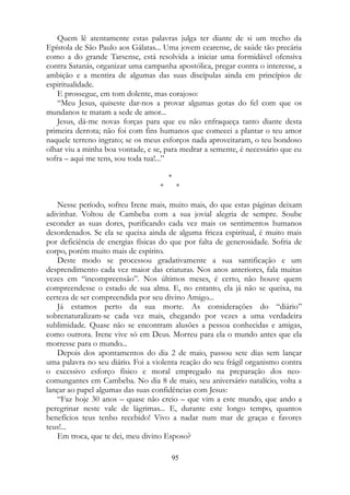 Quem lê atentamente estas palavras julga ter diante de si um trecho da
Epístola de São Paulo aos Gálatas... Uma jovem cearense, de saúde tão precária
como a do grande Tarsense, está resolvida a iniciar uma formidável ofensiva
contra Satanás, organizar uma campanha apostólica, pregar contra o interesse, a
ambição e a mentira de algumas das suas discípulas ainda em princípios de
espiritualidade.
E prossegue, em tom dolente, mas corajoso:
“Meu Jesus, quiseste dar-nos a provar algumas gotas do fel com que os
mundanos te matam a sede de amor...
Jesus, dá-me novas forças para que eu não enfraqueça tanto diante desta
primeira derrota; não foi com fins humanos que comecei a plantar o teu amor
naquele terreno ingrato; se os meus esforços nada aproveitaram, o teu bondoso
olhar viu a minha boa vontade, e se, para medrar a semente, é necessário que eu
sofra – aqui me tens, sou toda tua!...”
*
* *
Nesse período, sofreu Irene mais, muito mais, do que estas páginas deixam
adivinhar. Voltou de Cambeba com a sua jovial alegria de sempre. Soube
esconder as suas dores, purificando cada vez mais os sentimentos humanos
desordenados. Se ela se queixa ainda de alguma frieza espiritual, é muito mais
por deficiência de energias físicas do que por falta de generosidade. Sofria de
corpo, porém muito mais de espírito.
Deste modo se processou gradativamente a sua santificação e um
desprendimento cada vez maior das criaturas. Nos anos anteriores, fala muitas
vezes em “incompreensão”. Nos últimos meses, é certo, não houve quem
compreendesse o estado de sua alma. E, no entanto, ela já não se queixa, na
certeza de ser compreendida por seu divino Amigo...
Já estamos perto da sua morte. As considerações do “diário”
sobrenaturalizam-se cada vez mais, chegando por vezes a uma verdadeira
sublimidade. Quase não se encontram alusões a pessoa conhecidas e amigas,
como outrora. Irene vive só em Deus. Morreu para ela o mundo antes que ela
morresse para o mundo...
Depois dos apontamentos do dia 2 de maio, passou sete dias sem lançar
uma palavra no seu diário. Foi a violenta reação do seu frágil organismo contra
o excessivo esforço físico e moral empregado na preparação dos neo-
comungantes em Cambeba. No dia 8 de maio, seu aniversário natalício, volta a
lançar ao papel algumas das suas confidências com Jesus:
“Faz hoje 30 anos – quase não creio – que vim a este mundo, que ando a
peregrinar neste vale de lágrimas... E, durante este longo tempo, quantos
benefícios teus tenho recebido! Vivo a nadar num mar de graças e favores
teus!...
Em troca, que te dei, meu divino Esposo?
95
 
