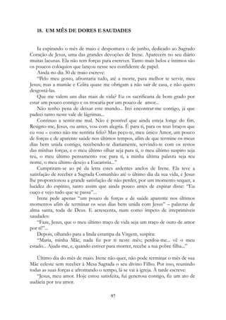 18. UM MÊS DE DORES E SAUDADES
Ia expirando o mês de maio e despontava o de junho, dedicado ao Sagrado
Coração de Jesus, uma das grandes devoções de Irene. Aparecem no seu diário
muitas lacunas. Ela não tem forças para escrever. Tanto mais belos e íntimos são
os poucos colóquios que lançou nesse seu confidente de papel.
Ainda no dia 30 de maio escreve:
“Pelo meu gosto, afrontaria tudo, até a morte, para melhor te servir, meu
Jesus; mas a mamãe e Celita quase me obrigam a não sair de casa, e não quero
desgostá-las.
Que me valem uns dias mais de vida? Eu os sacrificaria de bom grado por
estar um pouco contigo e os trocaria por um pouco de amor...
Não tenho pena de deixar este mundo... Irei encontrar-me contigo, já que
padeci tanto neste vale de lágrimas...
Continuo a sentir-me mal. Não é possível que ainda esteja longe do fim.
Resigno-me, Jesus, ou antes, vou com alegria. É para ti, para os teus braços que
eu vou – como não me sentiria feliz? Mas peço-te, meu único Amor, um pouco
de forças e de aparente saúde nos últimos tempos, afim de que termine os meus
dias bem unida contigo, recebendo-te diariamente, servindo-te com os restos
das minhas forças, e o meu último olhar seja para ti, o meu último suspiro seja
teu, o meu último pensamento voe para ti, a minha última palavra seja teu
nome, o meu último desejo a Eucaristia...”
Cumpriram-se ao pé da letra estes ardentes anelos de Irene. Ela teve a
satisfação de receber a Sagrada Comunhão até o último dia da sua vida, e Jesus
lhe proporcionou a grande satisfação de não perder, por um momento sequer, a
lucidez do espírito, tanto assim que ainda pouco antes de expirar disse: “Eu
ouço e vejo tudo que se passa”...
Irene pede apenas “um pouco de forças e de saúde aparente nos últimos
momentos afim de terminar os seus dias bem unida com Jesus” – palavras de
alma santa, toda de Deus. E acrescenta, num como ímpeto de irreprimíveis
saudades:
“Faze, Jesus, que o meu último traço de vida seja um traço de ouro de amor
por ti!”...
Depois, olhando para a linda estampa da Virgem, suspira:
“Maria, minha Mãe, nada fiz por ti neste mês; perdoa-me... vê o meu
estado... Ajuda-me, e, quando estiver para morrer, recebe a tua pobre filha...”
Último dia do mês de maio. Irene não quer, não pode terminar o mês de sua
Mãe celeste sem receber à Mesa Sagrada o seu divino Filho. Por isso, reunindo
todas as suas forças e afrontando o tempo, lá se vai à igreja. À tarde escreve:
“Jesus, meu amor. Hoje estou satisfeita, fui generosa contigo, fiz um ato de
audácia por teu amor.
97
 
