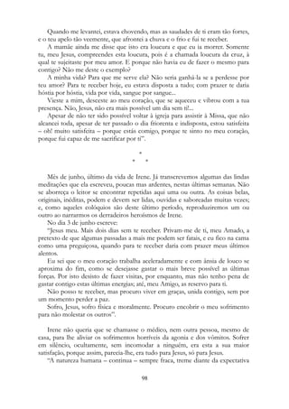 Quando me levantei, estava chovendo, mas as saudades de ti eram tão fortes,
e o teu apelo tão veemente, que afrontei a chuva e o frio e fui te receber.
A mamãe ainda me disse que isto era loucura e que eu ia morrer. Somente
tu, meu Jesus, compreendes esta loucura, pois é a chamada loucura da cruz, à
qual te sujeitaste por meu amor. E porque não havia eu de fazer o mesmo para
contigo? Não me deste o exemplo?
A minha vida? Para que me serve ela? Não seria ganhá-la se a perdesse por
teu amor? Para te receber hoje, eu estava disposta a tudo; com prazer te daria
hóstia por hóstia, vida por vida, sangue por sangue...
Vieste a mim, desceste ao meu coração, que se aqueceu e vibrou com a tua
presença. Não, Jesus, não era mais possível um dia sem ti!...
Apesar de não ter sido possível voltar à igreja para assistir à Missa, que não
alcancei toda, apesar de ter passado o dia friorenta e indisposta, estou satisfeita
– oh! muito satisfeita – porque estás comigo, porque te sinto no meu coração,
porque fui capaz de me sacrificar por ti”.
*
* *
Mês de junho, último da vida de Irene. Já transcrevemos algumas das lindas
meditações que ela escreveu, poucas mas ardentes, nestas últimas semanas. Não
se aborreça o leitor se encontrar repetidas aqui uma ou outra. As coisas belas,
originais, inéditas, podem e devem ser lidas, ouvidas e saboreadas muitas vezes;
e, como aqueles colóquios são deste último período, reproduziremos um ou
outro ao narrarmos os derradeiros heroísmos de Irene.
No dia 3 de junho escreve:
“Jesus meu. Mais dois dias sem te receber. Privam-me de ti, meu Amado, a
pretexto de que algumas passadas a mais me podem ser fatais, e eu fico na cama
como uma preguiçosa, quando para te receber daria com prazer meus últimos
alentos.
Eu sei que o meu coração trabalha aceleradamente e com ânsia de louco se
aproxima do fim, como se desejasse gastar o mais breve possível as últimas
forças. Por isto desisto de fazer visitas, por enquanto, mas não tenho pena de
gastar contigo estas últimas energias; até, meu Amigo, as reservo para ti.
Não posso te receber, mas procuro viver em graças, unida contigo, sem por
um momento perder a paz.
Sofro, Jesus, sofro física e moralmente. Procuro encobrir o meu sofrimento
para não molestar os outros”.
Irene não queria que se chamasse o médico, nem outra pessoa, mesmo de
casa, para lhe aliviar os sofrimentos horríveis da agonia e dos vômitos. Sofrer
em silêncio, ocultamente, sem incomodar a ninguém, era esta a sua maior
satisfação, porque assim, parecia-lhe, era tudo para Jesus, só para Jesus.
“A natureza humana – continua – sempre fraca, treme diante da expectativa
98
 